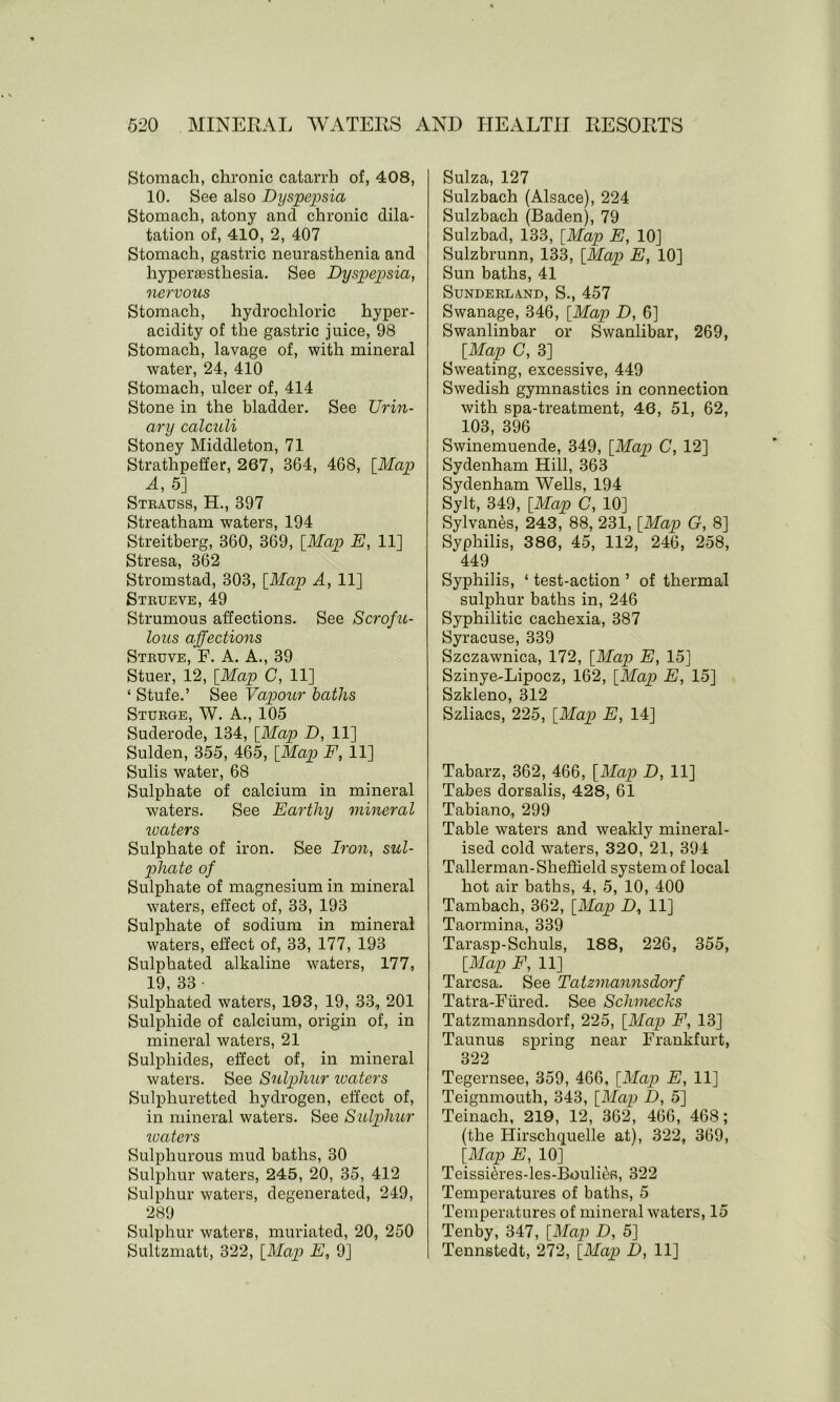 Stomach, chronic catarrh of, 408, 10. See also Dyspepsia Stomach, atony ancl chronic dila- tation of, 410, 2, 407 Stomach, gastric neurasthenia and hypersesthesia. See Dyspepsia, nervous Stomach, hydrochloric hyper- acidity of the gastric juice, 98 Stomach, lavage of, with mineral water, 24, 410 Stomach, ulcer of, 414 Stone in the bladder. See Lbin- ary calculi Stoney Middleton, 71 Strathpeffer, 267, 364, 468, [Map A, 5] Strauss, H., 397 Streatham waters, 194 Streitberg, 360, 369, [Map E, 11] Stresa, 362 Stromstad, 303, [Map A, 11] Strueve, 49 Strumous affections. See Scrofu- lous affections Struve, F. A. A., 39 Stuer, 12, [Map C, 11] ‘ Stufe.’ See Vapour baths Sturge, W. A., 105 Suderode, 134, [Map D, 11] Sulden, 355, 465, [Map F, 11] Sulis water, 68 Sulphate of calcium in mineral waters. See Earthy mineral reciters Sulphate of iron. See Iron, sul- phate of Sulphate of magnesium in mineral waters, effect of, 33, 193 Sulphate of sodium in mineral waters, effect of, 33, 177, 193 Sulphated alkaline waters, 177, 19, 33 • Sulphated waters, 193, 19, 33, 201 Sulphide of calcium, origin of, in mineral waters, 21 Sulphides, effect of, in mineral waters. See Sulphur waters Sulphuretted hydrogen, effect of, in mineral waters. See Sulphur waters Sulphurous mud baths, 30 Sulphur waters, 245, 20, 35, 412 Sulphur waters, degenerated, 249, 289 Sulphur waters, muriated, 20, 250 Sultzmatt, 322, [Map E, 9] Suiza, 127 Sulzbach (Alsace), 224 Sulzbach (Baden), 79 Sulzbad, 133, [Map E, 10J Sulzbrunn, 133, [Map E, 10] Sun baths, 41 Sunderland, S., 457 Swanage, 346, [Map D, 6] Swanlinbar or Swanlibar, 269, [Map C, 3] Sweating, excessive, 449 Swedish gymnastics in connection with spa-treatment, 46, 51, 62, 103, 396 Swinemuende, 349, [Map C, 12] Sydenham Hill, 363 Sydenham Wells, 194 Sylt, 349, [Map C, 10] Sylvanes, 243, 88, 231, [Map G, 8] Syphilis, 386, 45, 112, 246, 258, 449 Syphilis, ‘ test-action ’ of thermal sulphur baths in, 246 Syphilitic cachexia, 387 Syracuse, 339 Szczawnica, 172, [Map E, 15] Szinye-Lipocz, 162, [Map E, 15] Szkleno, 312 Szliacs, 225, [Map E, 14] Tabarz, 362, 466, [Map D, 11] Tabes dorsalis, 428, 61 Tabiano, 299 Table waters and weakly mineral- ised cold waters, 320, 21, 394 Tallerman-Sheffield system of local hot air baths, 4, 5, 10, 400 Tambach, 362, [Map D, 11] Taormina, 339 Tarasp-Schuls, 188, 226, 355, [Map F, 11] Taresa. See Tatzmannsdorf Tatra-Fiired. See Schmecks Tatzmannsdorf, 225, [Map F, 13] Taunus spring near Frankfurt, 322 Tegernsee, 359, 466, [Map E, 11] Teignmoutli, 343, [Map D, 5] Teinach, 219, 12, 362, 466, 468; (the Hirschquelle at), 322, 369, [Map E, 10] Teissi&res-les-Bouliefi, 322 Temperatures of baths, 5 Temperatures of mineral waters, 15 Tenby, 347, [Map D, 5] Tennstedt, 272, [Map D, 11]