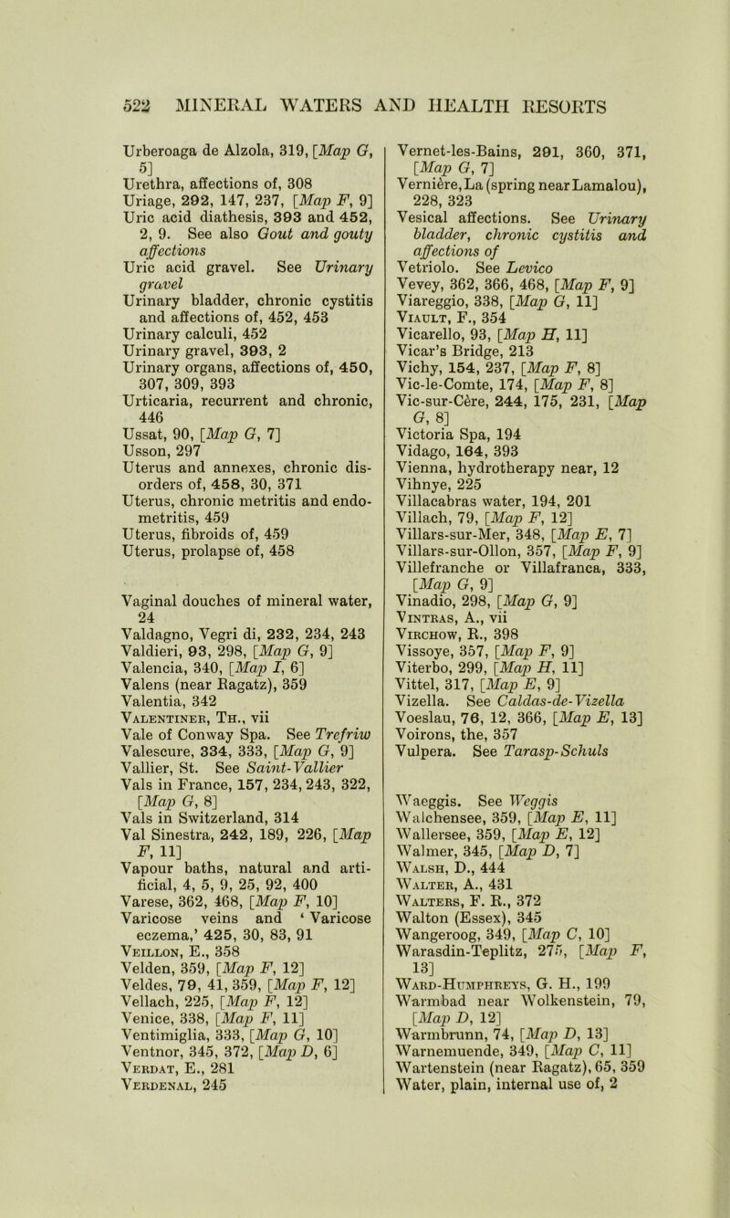 Urberoaga de Alzola, 319, [Map G, 5] Urethra, affections of, 308 Uriage, 292, 147, 237, [Map F, 9] Uric acid diathesis, 393 and 452, 2, 9. See also Gout and gouty affections Uric acid gravel. See Urinary gravel Urinary bladder, chronic cystitis and affections of, 452, 453 Urinary calculi, 452 Urinary gravel, 393, 2 Urinary organs, affections of, 450, 307, 309, 393 Urticaria, recurrent and chronic, 446 Ussat, 90, [Map G, 7] Usson, 297 Uterus and annexes, chronic dis- orders of, 458, 30, 371 Uterus, chronic metritis and endo- metritis, 459 Uterus, fibroids of, 459 Uterus, prolapse of, 458 Vaginal douches of mineral water, 24 Valdagno, Vegri di, 232, 234, 243 Valdieri, 93, 298, [Map G, 9] Valencia, 340, [Map I, 6] Valens (near Eagatz), 359 Valentia, 342 Valentiner, Th., vii Vale of Conway Spa. See Trefriw Valescure, 334, 333, [Map G, 9] Vallier, St. See Saint-Vallier Vais in France, 157, 234, 243, 322, [Map G, 8] Vais in Switzerland, 314 Val Sinestra, 242, 189, 226, [Map F, 11] Vapour baths, natural and arti- ficial, 4, 5, 9, 25, 92, 400 Varese, 362, 468, [Map F, 10] Varicose veins and ‘ Varicose eczema,’ 425, 30, 83, 91 Veillon, E., 358 Velden, 359, [Map F, 12] Veldes, 79, 41, 359, [Map F, 12] Vellach, 225, [Map F, 12] Venice, 338, [Map F, 11] Ventimiglia, 333, [Map G, 10] Ventnor, 345, 372, [Map D, 6] Verdat, E., 281 Verdenal, 245 Vernet-les-Bains, 291, 360, 371, [Map G, 7] Verni<hre,La (spring near Lamalou), 228, 323 Vesical affections. See Urinary bladder, chronic cystitis and affections of Vetriolo. See Levico Vevey, 362, 366, 468, [Map F, 9] Viareggio, 338, [Map G, 11] Viault, F., 354 Vicarello, 93, [Map H, 11] Vicar’s Bridge, 213 Vichy, 154, 237, [Map F, 8] Vic-le-Comte, 174, [Map F, 8] Vic-sur-C^re, 244, 175, 231, [Map G, 8] Victoria Spa, 194 Vidago, 164, 393 Vienna, hydrotherapy near, 12 Vihnye, 225 Villacabras water, 194, 201 Villach, 79, [Map F, 12] Villars-sur-Mer, 348, [Map E, 7] Villars-sur-Ollon, 357, [Map F, 9] Villefranche or Villafranca, 333, [Map G, 9] Vinadio, 298, [Map G, 9] Vintras, A., vii Virchow, R., 398 Vissoye, 357, [Map F, 9] Viterbo, 299, [Map H, 11] Vittel, 317, [Map E, 9] Vizella. See Caldas-de-Vizella Voeslau, 76, 12, 366, [Map E, 13] Voirons, the, 357 Vulpera. See Tarasp-Schuls Waeggis. See Weggis Walchensee, 359, [Map E, 11] Wallersee, 359, [Map E, 12] Walmer, 345, [Map D, 7] Walsh, D., 444 Walter, A., 431 Walters, F. R., 372 Walton (Essex), 345 Wangeroog, 349, [Map C, 10] Warasdin-Teplitz, 275, [Map) F, 13] Ward-Humphrets, G. H., 199 Warmbad near Wolkenstein, 79, [Map D, 12] Warmbrunn, 74, [Map D, 13] Warnemuende, 349, [Map C, 11] Wartenstein (near Ragatz),65, 359 Water, plain, internal use of, 2