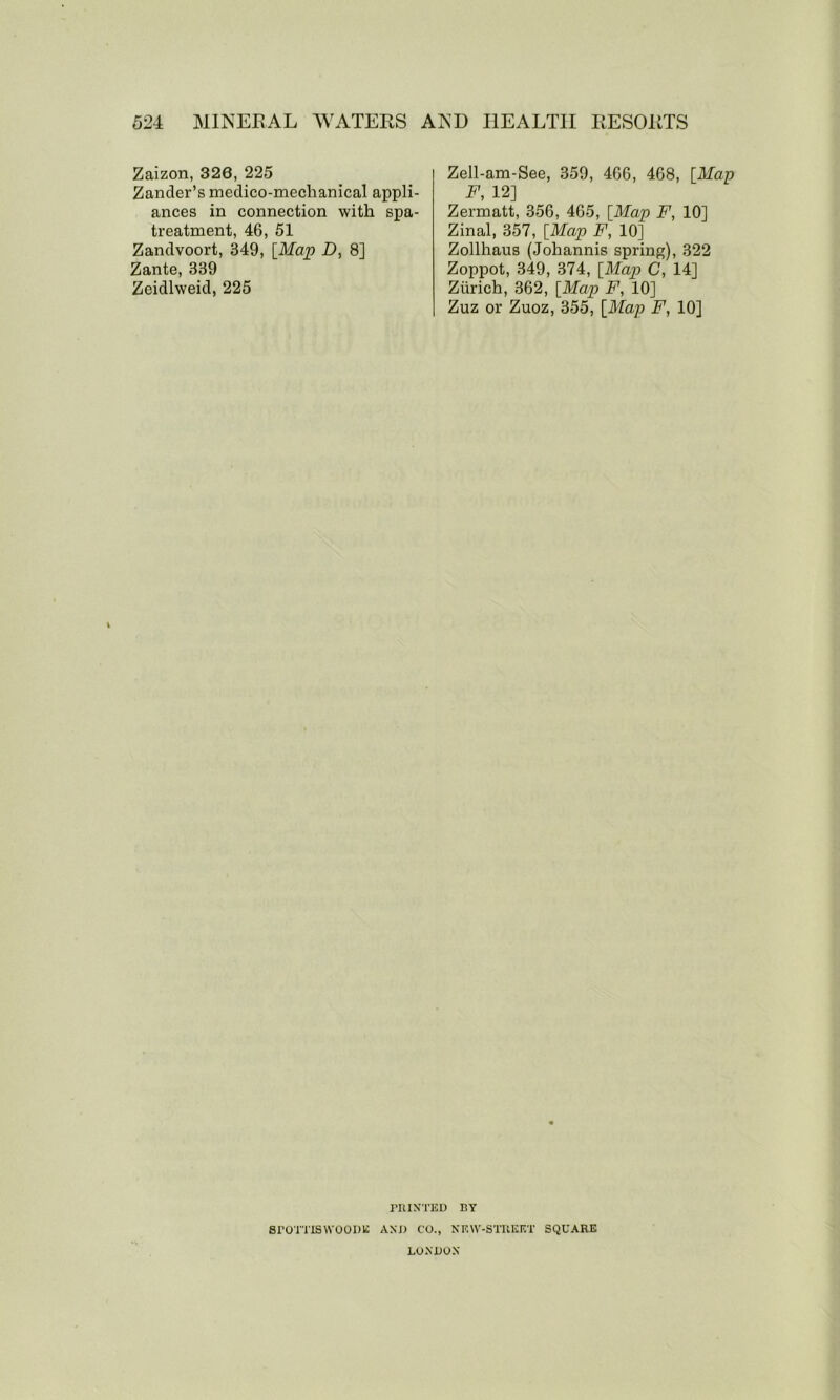 Zaizon, 320, 225 Zander’s medico-mechanical appli- ances in connection with spa- treatment, 46, 51 Zandvoort, 349, [Map D, 8] Zante, 339 Zeidlweid, 225 Zell-am-See, 359, 466, 468, [Map F, 12] Zermatt, 356, 465, [Map F, 10] Zinal, 357, [Map F, 10] Zollhaus (Johannis spring), 322 Zoppot, 349, 374, [Map C, 14] Zurich, 362, [Map F, 10] Zuz or Zuoz, 355, [Map F, 10] PRINTED BY SrOTTISWOODE AND CO., NRW-STTUQET SQUARE LONDON
