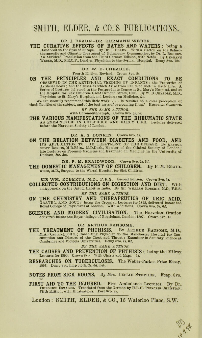 DR. J. BRAUN-DR. HERMANN WEBER. THE CURATIVE EFFECTS OF BATHS AND WATERS : being a Handbook to the Spas of Europe. By Dr. J. Bracn. With a Sketch on the Balneo- therapeutic and Climatic Treatment of Pulmonary Consumption, by Dr. L. Rohden. An Ahridged Translation from the Third German Edition, with Notes. By Hermann Weber, M.D., F.R.C.P., Lond >n, Physician to the German Hospital. Demy 8vo. 18s. DR. W. B. CHEADLE. Fourth Edition, Revised. Crown 8vo. 5s. ON THE PRINCIPLES AND EXACT CONDITIONS TO BE OBSERVED IN THE ARTIFICIAL FEEDING OF INFANTS; the Properties of Artificial Foods; and the Diseases which Arise from Faults of Diet in Early Lile. A Series of Lectures delivered in the Postgraduate Course at St. Mary’s Hospital, and at the Hospital tor Sick Children, Great Ormond Street, 1887. By W. B. Ciikadle, M.D., Physician to St. Mary's Hospital, and Lecturer on Medicine, &c. ‘ We can strom ly recommend this little work. ... It testifies to a clear perception of the difficulties of the subject, and of the best ways of overcoming them.’—Hospital Gazette. BY THE SAME AUTHOR. With Chromolithopraph. Crown 8vo. 3s. fid. THE VARIOUS MANIFESTATIONS OF THE RHEUMATIC STATE AS EXEMPLIFIED IN CHILDHOOD AND EARLY LIFE. Lectures delivered before the Harveian Society of London. DR. A. S. DONKIN. Crown 8vo. 5s. ON THE RELATION BETWEEN DIABETES AND FOOD, AND Il’S APPLICATION TO THE TREATMENT OF THE DISEASE. By Arthur Scott Donkin, M.D.Edin., M.D.Durh., Me uber of the Clinical Society of London; late Lecturer on Forensic Medicine and Examiner in Medicine in the University of Durham, &c. <fec. DR. P. M. BRAID WOOD. Crown 8vo. 2s. 6<f. THE DOMESTIC MANAGEMENT OF CHILDREN. By P. M. Braid- wood, M.D., Surgeon to the Wirral Hospital for Sick Children. SIR WM. ROBERTS, M.D., F.R.S. Second Edition. Crown 8vo. 5s. COLLECTED CONTRIBUTIONS ON DIGESTION AND DIET. With an Appendix on the Opium Habit in India. By Sir William Roberts, M.D., F.R.S. BY THE SAME AUTHOR. ON THE CHEMISTRY AND THERAPEUTICS OF URIC ACID, GRAVEL, AND GOUT ; being the Croonian Lectures for 1892, delivered before the Royal College of Physicians of London. With Additions. Crown 8vo. 3s. 6d. SCIENCE AND MODERN CIVILISATION. The Harveian Oration delivered beiore the Royal College of Physicians, London, 1897. Crown 8vo. Is. DR. ARTHUR RANSOME. THE TREATMENT OF PHTHISIS. By Arthur Ransome, M.D., M.A. (Cantab.), F.R S.; Consulting Physician to the Manchester Hospital for Con- sumption anil Diseases of the Chest and Throat ; Examiner in Sanitary Science at Cambridge and Victoria Universities. Demy 8vo. 7s. 6d. BY THE SAME AUTHOR. THE CAUSES AND PREVENTION OF PHTHISIS ; being the Milroy Lectures for 1891). Crown 8vo. With Charts and Maps. 5s. RESEARCHES ON TUBERCULOSIS. The Weber-Parkes Prize Essay, 1897. Demy 8vo. limp cloth, 2s. 6d. net. NOTES FROM SICK ROOMS. By Mrs. Leslie Stephen. Fcap. 8vo. 2s. FIRST AID TO THE INJURED. Five Ambulance Lectures. By Dr. Friedrich Esmarch. Translated from the German by H.R.H. Princess Christian. Fifth Edition, with Illustrations. Post 8vo. 2s.