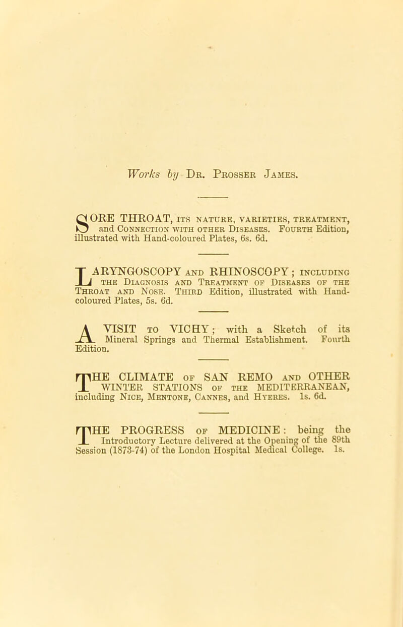 Works by Dr. Prosser James. SORE THROAT, its nature, varieties, treatment, .and Connection with other Diseases. Fourth Edition, illustrated with Hand-coloured Plates, 6s. 6d. ARYNGOSCOPY and RHINOSCOPY; including the Diagnosis and Treatment of Diseases of the Throat and Nose. Third Edition, illustrated with Hand- coloured Plates, 5s. Gd. A VISIT to VICHY; with a Sketch of its Mineral Springs and Thermal Establishment. Fourth The climate of san remo and other WINTER STATIONS of the MEDITERRANEAN, including Nice, Mentone, Cannes, and Hyeres. Is. 6<L THE PROGRESS of MEDICINE: being the Introductory Lecture delivered at the Opening of the 89th Session (1873-74) of the London Hospital Medical College. Is. Edition.