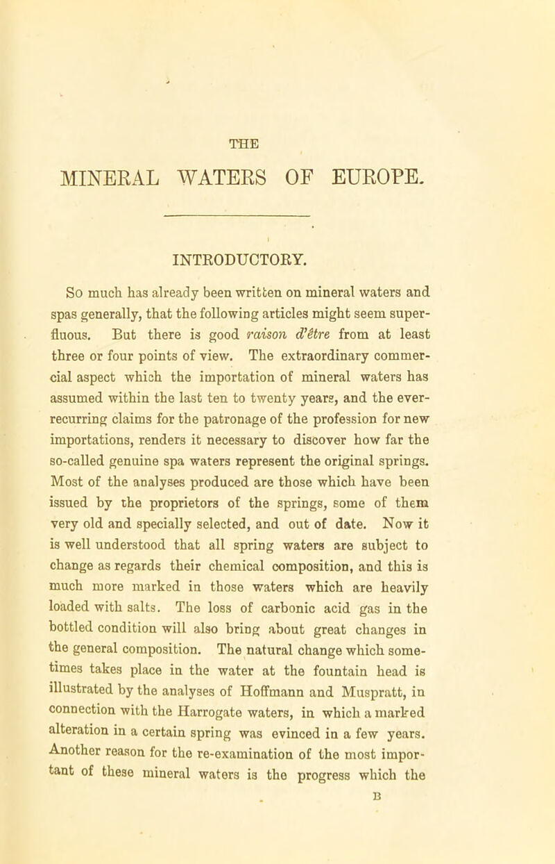 THE MINERAL WATERS OF EUROPE. INTRODUCTORY. So much has already been written on mineral waters and spas generally, that the following articles might seem super- fluous. But there is good raison d’etre from at least three or four points of view. The extraordinary commer- cial aspect which the importation of mineral waters has assumed within the last ten to twenty years, and the ever- recurring claims for the patronage of the profession for new importations, renders it necessary to discover how far the so-called genuine spa waters represent the original springs. Most of the analyses produced are those which have been issued by the proprietors of the springs, some of them very old and specially selected, and out of date. Now it is well understood that all spring waters are subject to change as regards their chemical composition, and this is much more marked in those waters which are heavily loaded with salts. The loss of carbonic acid gas in the bottled condition will also bring about great changes in the general composition. The natural change which some- times takes place in the water at the fountain head is illustrated by the analyses of Hoffmann and Muspratt, in connection with the Harrogate waters, in which a marked alteration in a certain spring was evinced in a few years. Another reason for the re-examination of the most impor- tant of these mineral waters is the progress which the n