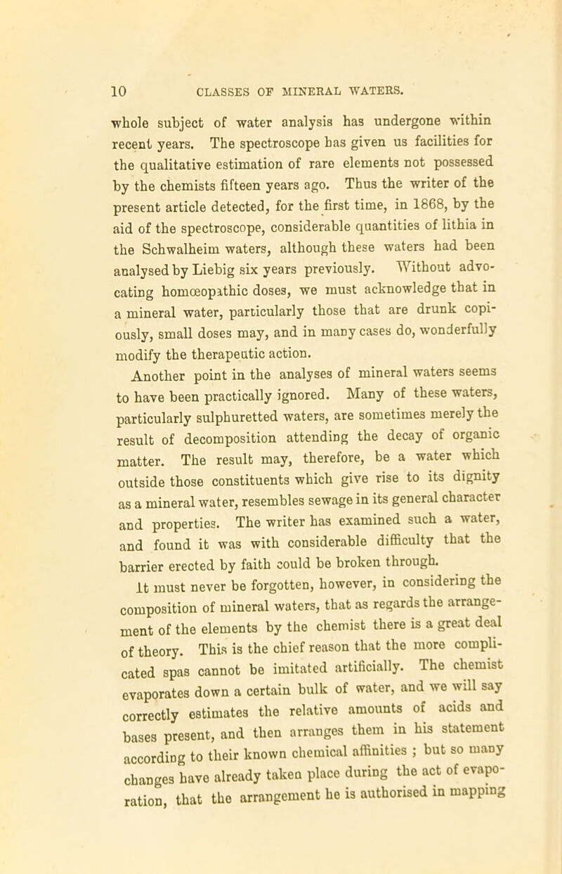 whole subject of water analysis has undergone within recent years. The spectroscope has given us facilities for the qualitative estimation of rare elements not possessed by the chemists fifteen years ago. Thus the writer of the present article detected, for the first time, in 1868, by the aid of the spectroscope, considerable quantities of lithia in the Schwalheim waters, although these waters had been analysed by Liebig six years previously. Without advo- cating homoeopathic doses, we must acknowledge that in a mineral water, particularly those that are drunk copi- ously, small doses may, and in many cases do, wonderfully modify the therapeutic action. Another point in the analyses of mineral waters seems to have been practically ignored. Many of these waters, particularly sulphuretted waters, are sometimes merely the result of decomposition attending the decay of organic matter. The result may, therefore, be a water which outside those constituents which give rise to its dignity as a mineral water, resembles sewage in its general character and properties. The writer has examined such a water, and found it was with considerable difficulty that the barrier erected by faith could be broken through. It must never be forgotten, however, in considering the composition of mineral waters, that as regards the arrange- ment of the elements by the chemist there is a great deal of theory. This is the chief reason that the more compli- cated spas cannot be imitated artificially. The chemist evaporates down a certain bulk of water, and we will say correctly estimates the relative amounts of acids and bases present, and then arranges them in his statement according to their known chemical affinities ; but so many changes have already taken place during the act of evapo- ration, that the arrangement he is authorised in mapping