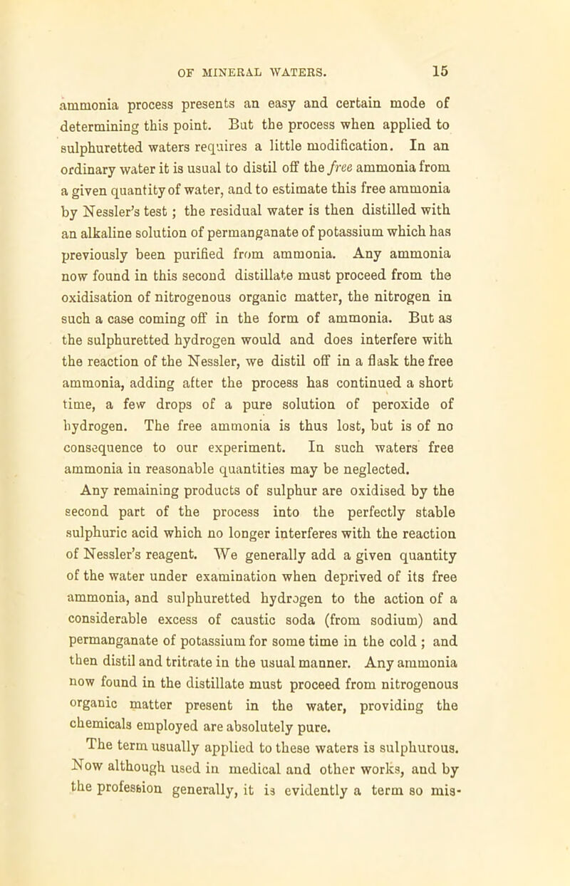 ammonia process presents an easy and certain mode of determining this point. Bat the process when applied to sulphuretted waters requires a little modification. In an ordinary water it is usual to distil off the free ammonia from a given quantity of water, and to estimate this free ammonia by Kessler’s test; the residual water is then distilled with an alkaline solution of permanganate of potassium which has previously been purified from ammonia. Any ammonia now found in this second distillate must proceed from the oxidisation of nitrogenous organic matter, the nitrogen in such a case coming off in the form of ammonia. But as the sulphuretted hydrogen would and does interfere with the reaction of the Nessler, we distil off in a flask the free ammonia, adding after the process has continued a short time, a few drops of a pure solution of peroxide of hydrogen. The free ammonia is thus lost, but is of no consequence to our experiment. In such waters free ammonia in reasonable quantities may be neglected. Any remaining products of sulphur are oxidised by the second part of the process into the perfectly stable sulphuric acid which no longer interferes with the reaction of Kessler’s reagent. We generally add a given quantity of the water under examination when deprived of its free ammonia, and sulphuretted hydrogen to the action of a considerable excess of caustic soda (from sodium) and permanganate of potassium for some time in the cold ; and then distil and tritrate in the usual manner. Any ammonia now found in the distillate must proceed from nitrogenous organic matter present in the water, providing the chemicals employed are absolutely pure. The term usually applied to these waters is sulphurous. Kow although used in medical and other works, and by the profession generally, it is evidently a term so mis-