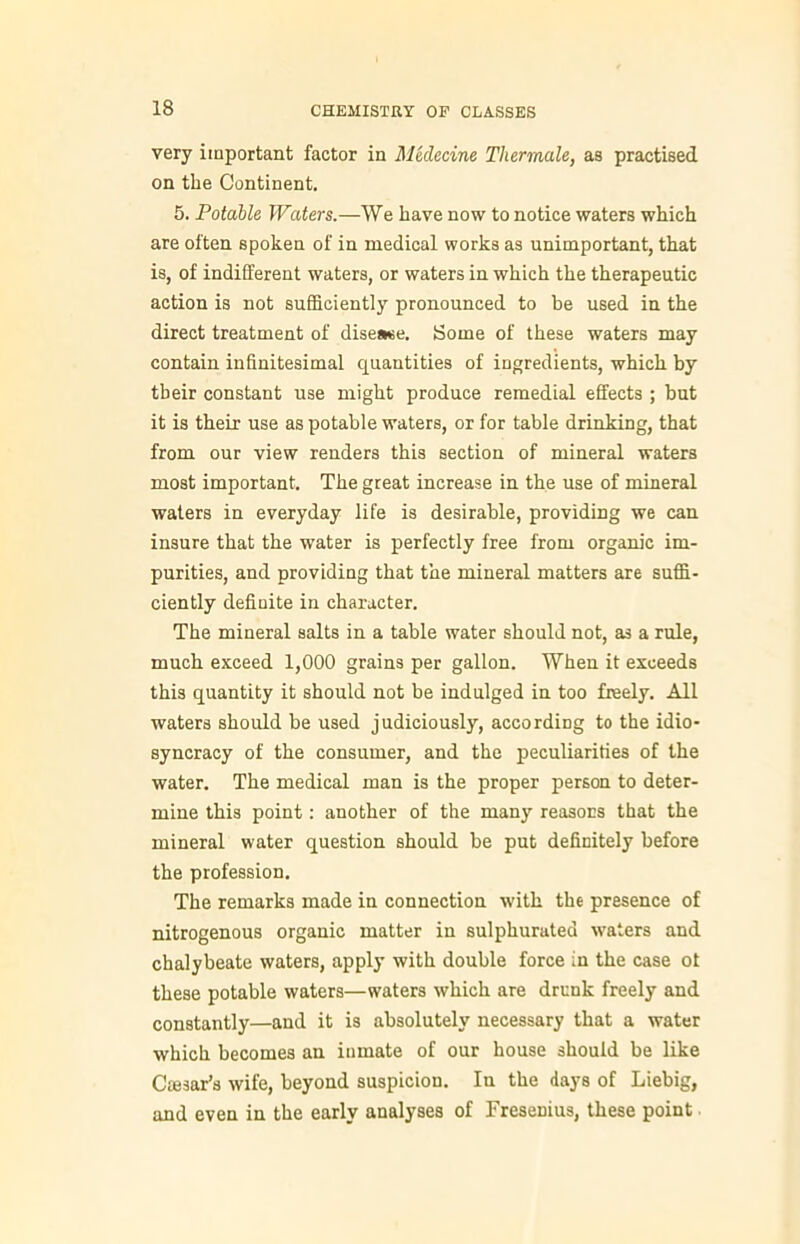 very important factor in Medecine Tliermale, as practised on the Continent. 5. Potable Waters.—We have now to notice waters which are often spoken of in medical works as unimportant, that is, of indifferent waters, or waters in which the therapeutic action is not sufficiently pronounced to be used in the direct treatment of disease. Some of these waters may contain infinitesimal quantities of ingredients, which by their constant use might produce remedial effects ; but it is their use as potable waters, or for table drinking, that from our view renders this section of mineral waters most important. The great increase in the use of mineral waters in everyday life is desirable, providing we can insure that the water is perfectly free from organic im- purities, and providing that the mineral matters are suffi- ciently definite in character. The mineral salts in a table water should not, as a rule, much exceed 1,000 grains per gallon. When it exceeds this quantity it should not be indulged in too freely. All waters should be used judiciously, according to the idio- syncracy of the consumer, and the peculiarities of the water. The medical man is the proper person to deter- mine this point: another of the many reasons that the mineral water question should be put definitely before the profession. The remarks made in connection with the presence of nitrogenous organic matter in sulphurated waters and chalybeate waters, apply with double force in the case ot these potable waters—waters which are drunk freely and constantly—and it is absolutely necessary that a water which becomes an inmate of our house should be like Ctesar’s wife, beyond suspicion. In the days of Liebig, and even in the early analyses of Fresenius, these point