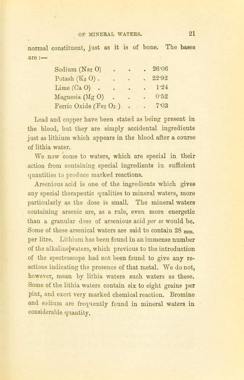 normal constituent, just as it is of bone. The bases are:— Sodium (Na2 0) . 26-06 Potash (K2 0) . . 22-92 Lime (Ca 0) . . 1-24 Magnesia (Mg 0) . 0-52 Ferric Oxide (Fe2 O3 ) . 7-03 Lead and copper have been stated as being present in the blood, but they are simply accidental ingredients just as lithium which appears in the blood after a course of lithia water. We now come to waters, which are special in their action from containing special ingredients in sufficient quantities to produce marked reactions. Arsenious acid is one of the ingredients which gives any special therapeutic qualities to mineral waters, more particularly as the dose is small. The mineral waters containing arsenic are, as a rule, even more energetic than a granular dose of arsenious acid per se would be. Some of these arsenical waters are said to contain 28 mm. per litre. Lithium has been found in an immense number of the alkalinejwaters, which previous to the introduction of the spectroscope had not been found to give any re- actions indicating the presence of that metal. We do not, however, mean by lithia waters such waters as these. Some of the lithia waters contain six to eight grains per pint, and exert very marked chemical reaction. Bromine and sodium are frequently found in mineral waters in considerable quantity.