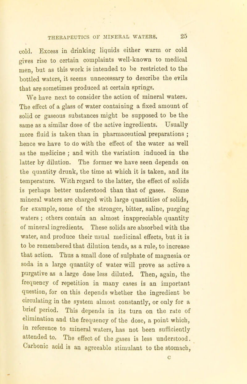 cold. Excess in drinking liquids either warm or cold gives rise to certain complaints well-known to medical men, but as this work is intended to be restricted to the bottled waters, it seems unnecessary to describe the evils that are sometimes produced at certain springs. We have next to consider the action of mineral waters. The effect of a glass of water containing a fixed amount of solid or gaseous substances might be supposed to be the same as a similar dose of the active ingredients. Usually more fluid is taken than in pharmaceutical preparations ; hence we have to do with the effect of the water as well as the medicine ; and with the variation induced in the latter by dilution. The former we have seen depends on the quantity drunk, the time at which it is taken, and its temperature. With regard to the latter, the effect of solids is perhaps better understood than that of gases. Some mineral waters are charged with large quantities of solids, for example, some of the stronger, bitter, saline, purging waters ; others contain an almost inappreciable quantity of mineral ingredients. These solids are absorbed with the water, and produce their usual medicinal effects, but it is to be remembered that dilution tends, as a rule, to increase that action. Thus a small dose of sulphate of magnesia or soda in a large quantity of water will prove as active a purgative as a large dose less diluted. Then, again, the frequency of repetition in many cases is an important question, for on this depends whether the ingredient be circulating in the system almost constantly, or only for a brief period. This depends in its turn on the rate of elimination and the frequency of the dose, a point which, in reference to mineral waters, has not been sufficiently attended to. The effect of the gases is less understood. Carbonic acid is an agreeable stimulant to the stomach, c