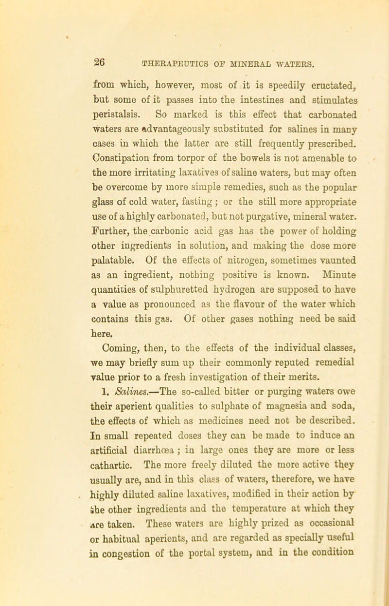 from which, however, most of it is speedily eructated, but some of it passes into the intestines and stimulates peristalsis. So marked is this effect that carbonated waters are advantageously substituted for salines in many cases in which the latter are still frequently prescribed. Constipation from torpor of the bowels is not amenable to the more irritating laxatives of saline waters, but may often be overcome by more simple remedies, such as the popular glass of cold water, fasting; or the still more appropriate use of a highly carbonated, but not purgative, mineral water. Further, the carbonic acid gas has the power of holding other ingredients in solution, and making the dose more palatable. Of the effects of nitrogen, sometimes vaunted as an ingredient, nothing positive is known. Minute quantities of sulphuretted hydrogen are supposed to have a value as pronounced as the flavour of the water which contains this gas. Of other gases nothing need be said here. Coming, then, to the effects of the individual classes, we may briefly sum up their commonly reputed remedial value prior to a fresh investigation of their merits. 1. Salines.—The so-called bitter or purging waters owe their aperient qualities to sulphate of magnesia and soda, the effects of which as medicines need not be described. In small repeated doses they can be made to induce an artificial diarrhoea ; in large ones they are more or less cathartic. The more freely diluted the more active they usually are, and in this class of waters, therefore, we have highly diluted saline laxatives, modified in their action by •he other ingredients and the temperature at which they are taken. These waters are highly prized as occasional or habitual aperients, and are regarded as specially useful in congestion of the portal system, and in the condition