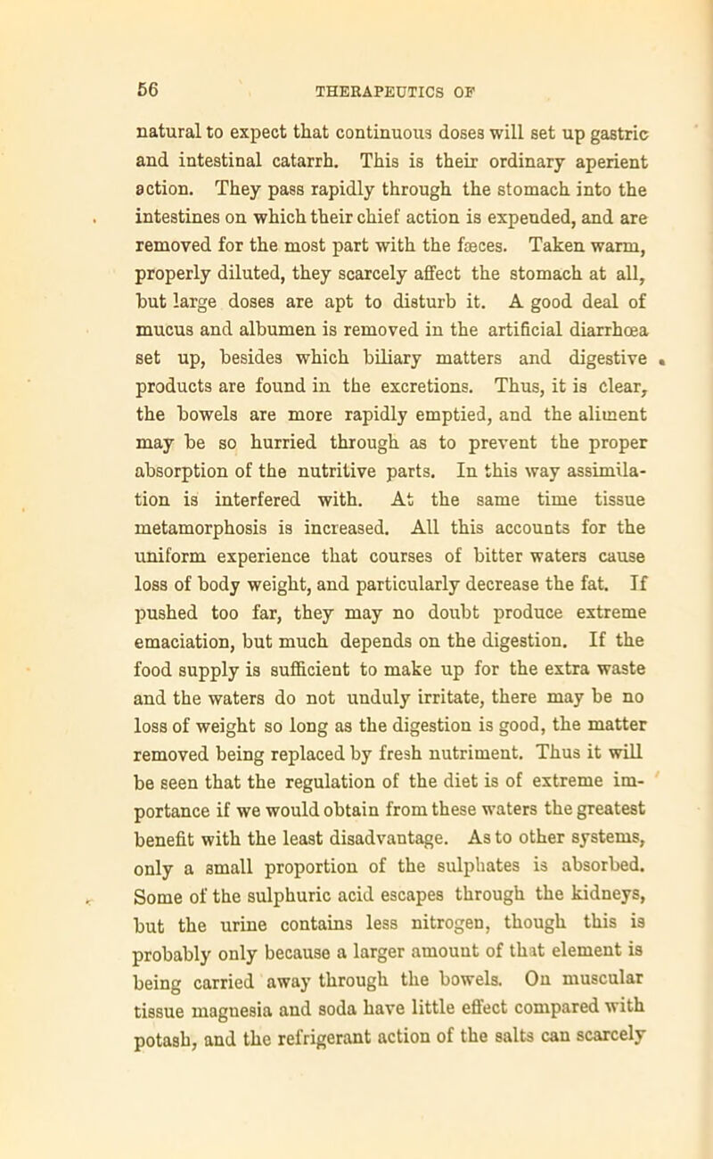 natural to expect that continuous doses will set up gastric and intestinal catarrh. This is their ordinary aperient action. They pass rapidly through the stomach into the intestines on which their chief action is expended, and are removed for the most part with the faeces. Taken warm, properly diluted, they scarcely affect the stomach at all, but large doses are apt to disturb it. A good deal of mucus and albumen is removed in the artificial diarrhoea set up, besides which biliary matters and digestive . products are found in the excretions. Thus, it is clear, the bowels are more rapidly emptied, and the aliment may be so hurried through as to prevent the proper absorption of the nutritive parts. In this way assimila- tion is interfered with. At the same time tissue metamorphosis is increased. All this accounts for the uniform experience that courses of bitter waters cause loss of body weight, and particularly decrease the fat. If pushed too far, they may no doubt produce extreme emaciation, but much depends on the digestion. If the food supply is sufficient to make up for the extra waste and the waters do not unduly irritate, there may be no loss of weight so long as the digestion is good, the matter removed being replaced by fresh nutriment. Thus it will be seen that the regulation of the diet is of extreme im- portance if we would obtain from these waters the greatest benefit with the least disadvantage. As to other systems, only a small proportion of the sulphates is absorbed. Some of the sulphuric acid escapes through the kidneys, but the urine contains less nitrogen, though this is probably only because a larger amount of that element is being carried away through the bowels. On muscular tissue magnesia and soda have little effect compared with potash, and the refrigerant action of the salts can scarcely