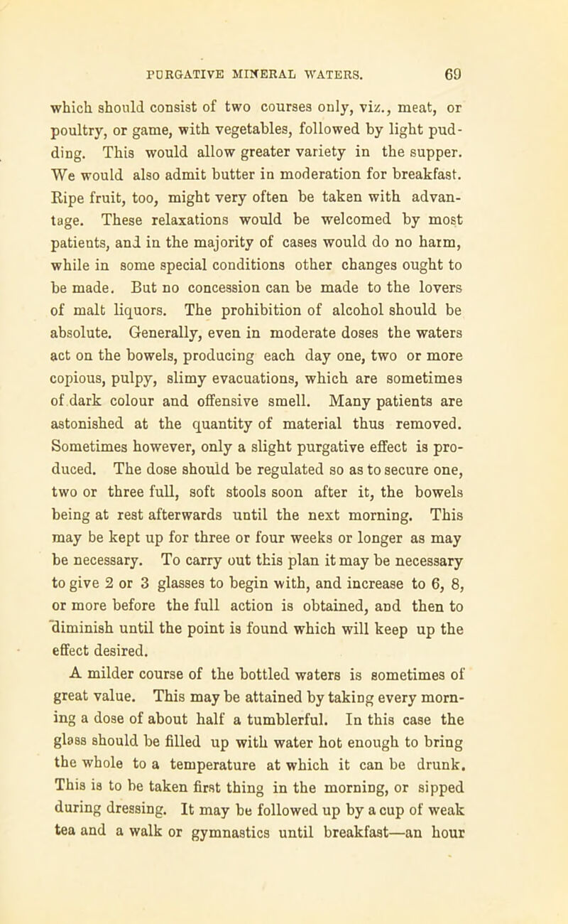 which should consist of two courses only, viz., meat, or poultry, or game, with vegetables, followed by light pud- ding. This would allow greater variety in the supper. We would also admit butter in moderation for breakfast. Ripe fruit, too, might very often be taken with advan- tage. These relaxations would be welcomed by most patients, and in the majority of cases would do no harm, while in some special conditions other changes ought to be made. But no concession can be made to the lovers of malt liquors. The prohibition of alcohol should be absolute. Generally, even in moderate doses the waters act on the bowels, producing each day one, two or more copious, pulpy, slimy evacuations, which are sometimes of dark colour and offensive smell. Many patients are astonished at the quantity of material thus removed. Sometimes however, only a slight purgative effect is pro- duced. The dose should be regulated so as to secure one, two or three full, soft stools soon after it, the bowels being at rest afterwards until the next morning. This may be kept up for three or four weeks or longer as may be necessary. To carry out this plan it may be necessary to give 2 or 3 glasses to begin with, and increase to 6, 8, or more before the full action is obtained, and then to diminish until the point is found which will keep up the effect desired. A milder course of the bottled waters is sometimes of great value. This may be attained by taking every morn- ing a dose of about half a tumblerful. In this case the glass should be filled up with water hot enough to bring the whole to a temperature at which it can be drunk. This is to be taken first thing in the morning, or sipped during dressing. It may be followed up by a cup of weak tea and a walk or gymnastics until breakfast—an hour