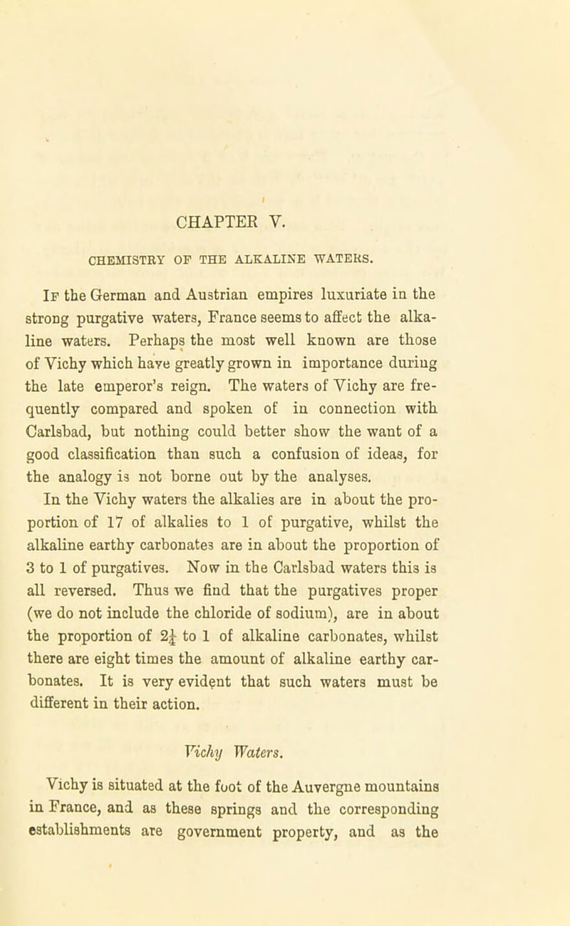 CHAPTER Y. CHEMISTRY OP THE ALKALINE WATERS. Ip the German and Austrian empires luxuriate in the strong purgative waters, France seems to affect the alka- line waters. Perhaps the most well known are those of Vichy which haye greatly grown in importance during the late emperor’s reign. The waters of Vichy are fre- quently compared and spoken of in connection with Carlsbad, but nothing could better show the want of a good classification than such a confusion of ideas, for the analogy is not borne out by the analyses. In the Vichy waters the alkalies are in about the pro- portion of 17 of alkalies to 1 of purgative, whilst the alkaline earthy carbonates are in about the proportion of 3 to 1 of purgatives. Now in the Carlsbad waters this is all reversed. Thus we find that the purgatives proper (we do not include the chloride of sodium), are in about the proportion of 2J to 1 of alkaline carbonates, whilst there are eight times the amount of alkaline earthy car- bonates. It is very evident that such waters must be different in their action. Vichy Waters. \ ichy is situated at the foot of the Auvergne mountains in France, and as these springs and the corresponding establishments are government property, and as the