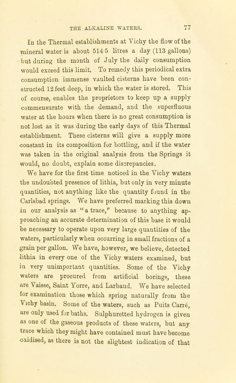 In the Thermal establishments at Yichy the flow of the mineral water is about 514 5 litres a day (113 gallons) but during the month of July the daily consumption would exceed this limit. To remedy this periodical extra consumption immense vaulted cisterns have been con- structed 12 feet deep, in which the water is stored. This of course, enables the proprietors to keep up a supply commensurate with the demand, and the superfluous water at the hours when there is no great consumption is not lost as it was during the early days of this Thermal establishment. These cisterns will give a supply more constant in its composition for bottling, and if the water was taken in the original analysis from the Springs it would, no doubt, explain some discrepancies. We have for the first time noticed in the Yichy waters the undoubted presence of lithia, but only in very minute quantities, not anything like the quantity found in the Carlsbad springs. We have preferred marking this down in our analysis as “a trace,” because to anything ap- proaching an accurate determination of this base it would be necessary to operate upon very large quantities of the waters, particularly when occurring in small fractions of a grain per gallon. We have, however, we believe, detected lithia in every one of the Vichy waters examined, but in very unimportant quantities. Some of the Vichy waters are procured from artificial borings, these are Vaisse, Saint Yorre, and Larbaud. We have selected for examination those which spring naturally from the Vichy basin. Some of the waters, such as Puits Carre, are only used for baths. Sulphuretted hydrogen is given as one of the gaseous products of these waters, but any trace which they might have contained must have become •oxidised, as there is not the slightest indication of that
