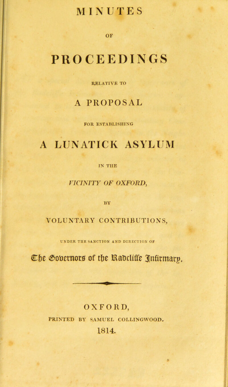 MINUTES OF PROCEEDINGS 9 RELATIVE TO A PROPOSAL FOR ESTABLISHING A LUNATICK ASYLUM IN THE VICINITY OF OXFORD, BY VOLUNTARY CONTRIBUTIONS, UNDER THE SANCTION AND DIRECTION OF €f)t ^oticrnorsf of tfie ©aocliffc 3Infirmarp, OXFORD, PRINTED BY SAMUEL COLLINGWOOD. 1814.