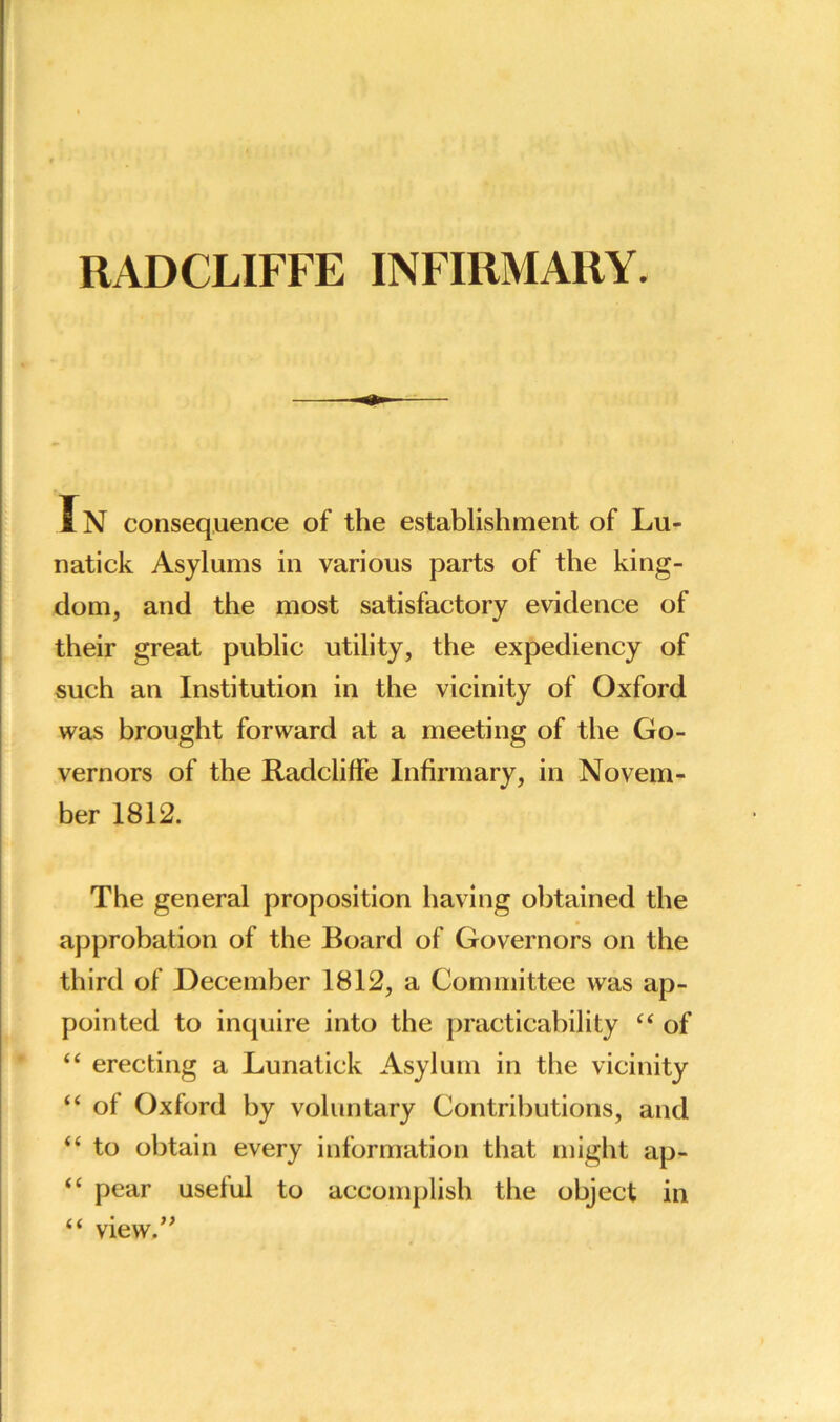 RADCLIFFE INFIRMARY. Jn consequence of the establishment of Lu- natick Asylums in various parts of the king- dom, and the most satisfactory evidence of their great public utility, the expediency of such an Institution in the vicinity of Oxford was brought forward at a meeting of the Go- vernors of the Radcliffe Infirmary, in Novem- ber 1812. The general proposition having obtained the approbation of the Board of Governors on the third of December 1812, a Committee was ap- pointed to inquire into the practicability 44 of 44 erecting a Lunatick Asylum in the vicinity 44 of Oxford by voluntary Contributions, and 44 to obtain every information that might ap- 44 pear useful to accomplish the object in 44 view.”
