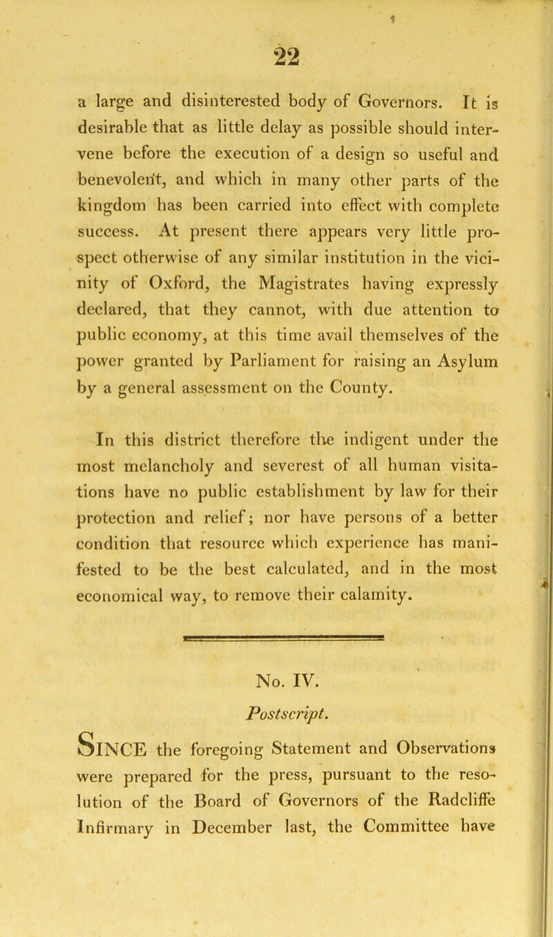 1 22 a large and disinterested body of Governors. It is desirable that as little delay as possible should inter- vene before the execution of a design so useful and benevolent, and which in many other parts of the kingdom has been carried into effect with complete success. At present there appears very little pro- spect otherwise of any similar institution in the vici- nity of Oxford, the Magistrates having expressly declared, that they cannot, with due attention to public economy, at this time avail themselves of the power granted by Parliament for raising an Asylum by a general assessment on the County. In this district therefore the indigent under the most melancholy and severest of all human visita- tions have no public establishment by law for their protection and relief; nor have persons of a better condition that resource which experience has mani- fested to be the best calculated, and in the most economical way, to remove their calamity. No. IV. Postscript. SlNCE the foregoing Statement and Observations were prepared for the press, pursuant to the reso- lution of the Board of Governors of the Radcliffe Infirmary in December last, the Committee have