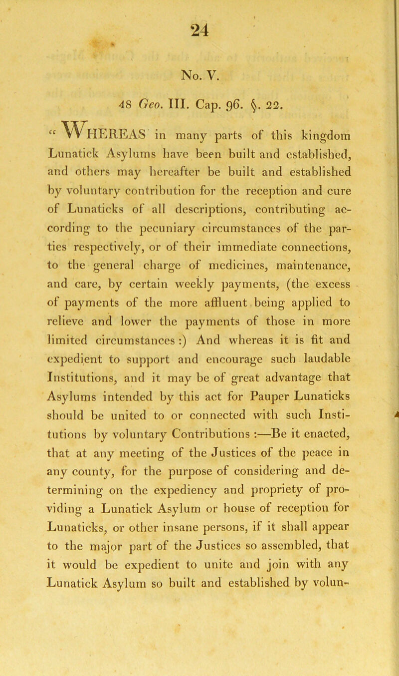 No. V. 48 Geo. III. Cap. 96. §. 22. u Whereas in many parts of this kingdom Lunatick Asylums have been built and established, and others may hereafter be built and established by voluntary contribution for the reception and cure of Lunaticks of all descriptions, contributing ac- cording to the pecuniary circumstances of the par- ties respectively, or of their immediate connections, to the general charge of medicines, maintenance, and care, by certain weekly payments, (the excess of payments of the more affluent being applied to relieve and lower the payments of those in more limited circumstances :) And whereas it is fit and expedient to support and encourage such laudable Institutions, and it may be of great advantage that Asylums intended by this act for Pauper Lunaticks should be united to or connected with such Insti- tutions by voluntary Contributions :—Be it enacted, that at any meeting of the Justices of the peace in any county, for the purpose of considering and de- termining on the expediency and propriety of pro- viding a Lunatick Asylum or house of reception for Lunaticks, or other insane persons, if it shall appear to the major part of the Justices so assembled, that it would be expedient to unite and join with any Lunatick Asylum so built and established by volun-