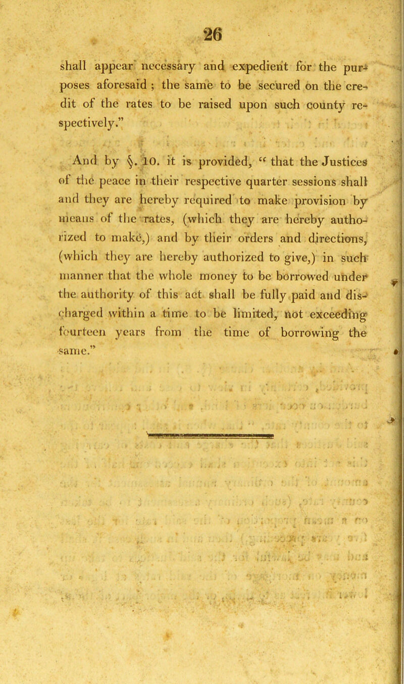 shall appear necessary and expedient for the pur- poses aforesaid ; the same to be secured on the cre- dit of the rates to be raised upon such county re- spectively.” And by 10. it is provided, <f that the Justices ot the peace in their respective quarter sessions shall and they are hereby required to make provision by means of the rates, (which they are hereby autho- rized to make,) and by their orders and directions, (which they are hereby authorized to give,) in such manner that the whole money to be borrowed under the authority of this act shall be fully paid and dis- charged within a time to be limited, not exceeding fourteen years from the time of borrowing the same.”