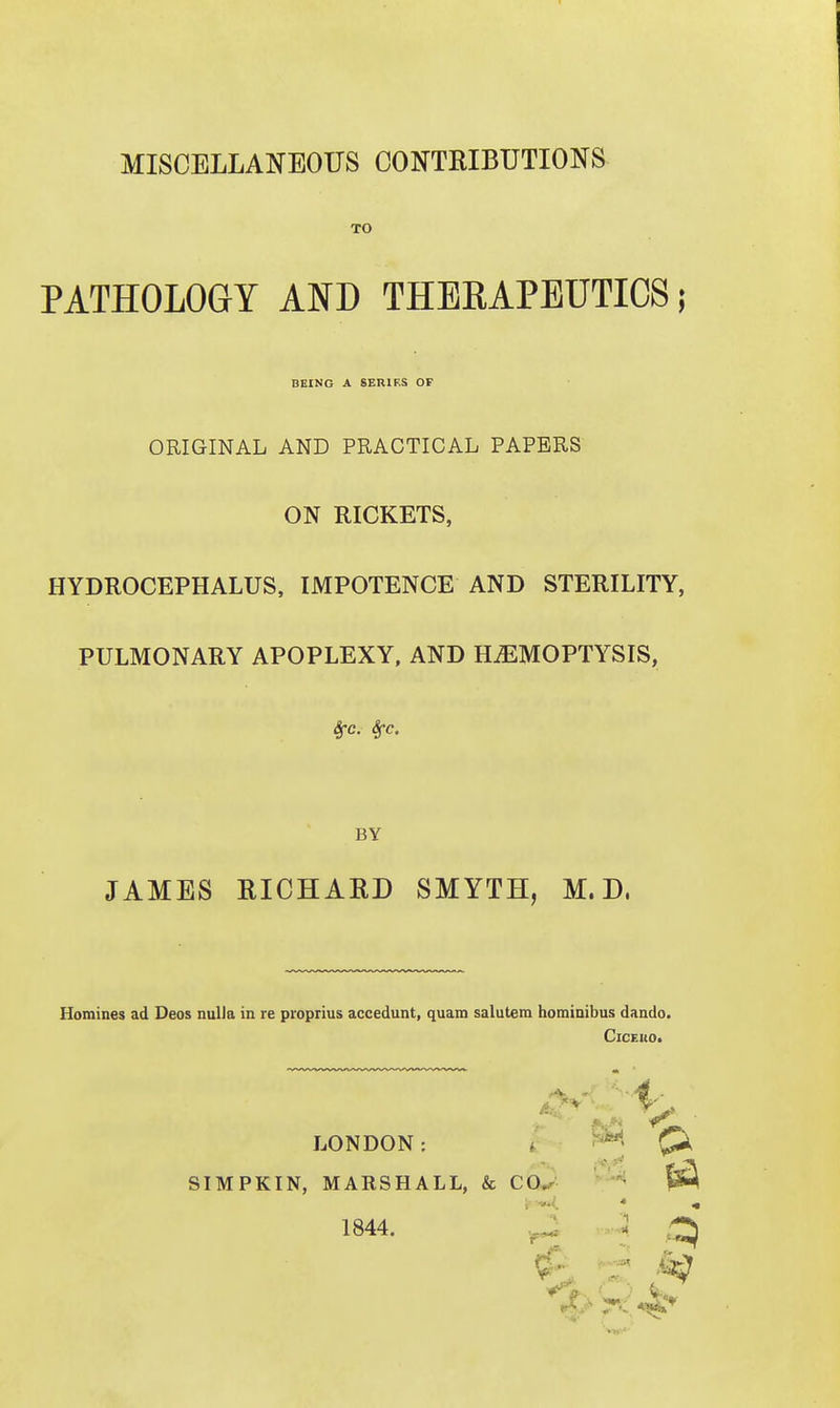 MISCELLANEOUS CONTRIBUTIONS TO PATHOLOGY AND THEKAPEUTIOS; BEING A SERIES OF ORIGINAL AND PRACTICAL PAPERS ON RICKETS, HYDROCEPHALUS, IMPOTENCE AND STERILITY, PULMONARY APOPLEXY, AND HEMOPTYSIS, 4-c. Sfc. JAMES RICHARD SMYTH, M. D. Homines ad Deos nulla in re pioprius accedunt, quam salutem horainibus dando. CiCEUO. BY SIMPKIN, MARSHALL, & €0.^ LONDON: