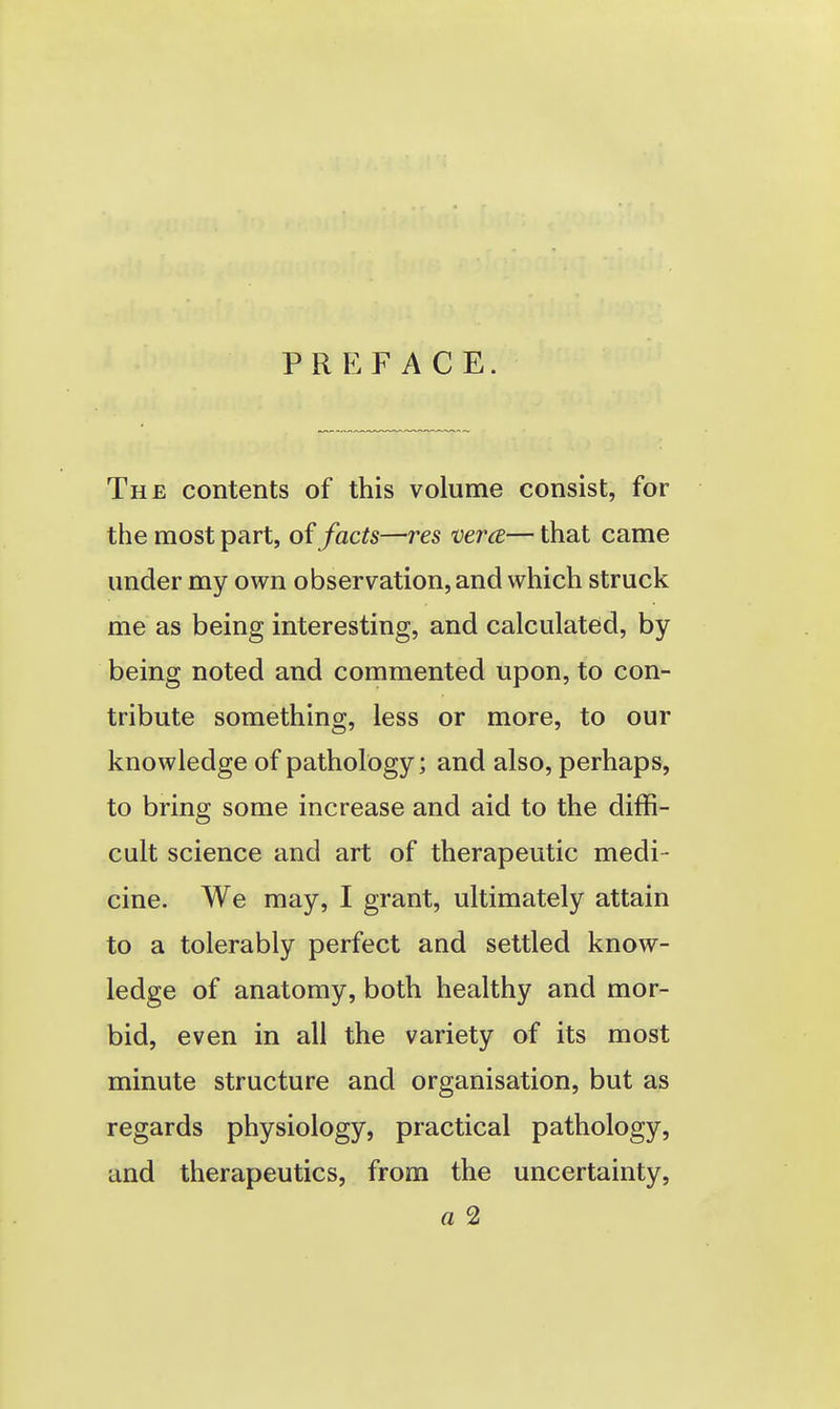 PREFACE. The contents of this volume consist, for the most part, oi facts—res vera— that came under my own observation, and which struck me as being interesting, and calculated, by being noted and commented upon, to con- tribute something, less or more, to our knowledge of pathology; and also, perhaps, to bring some increase and aid to the diffi- cult science and art of therapeutic medi- cine. We may, I grant, ultimately attain to a tolerably perfect and settled know- ledge of anatomy, both healthy and mor- bid, even in all the variety of its most minute structure and organisation, but as regards physiology, practical pathology, and therapeutics, from the uncertainty, a 2