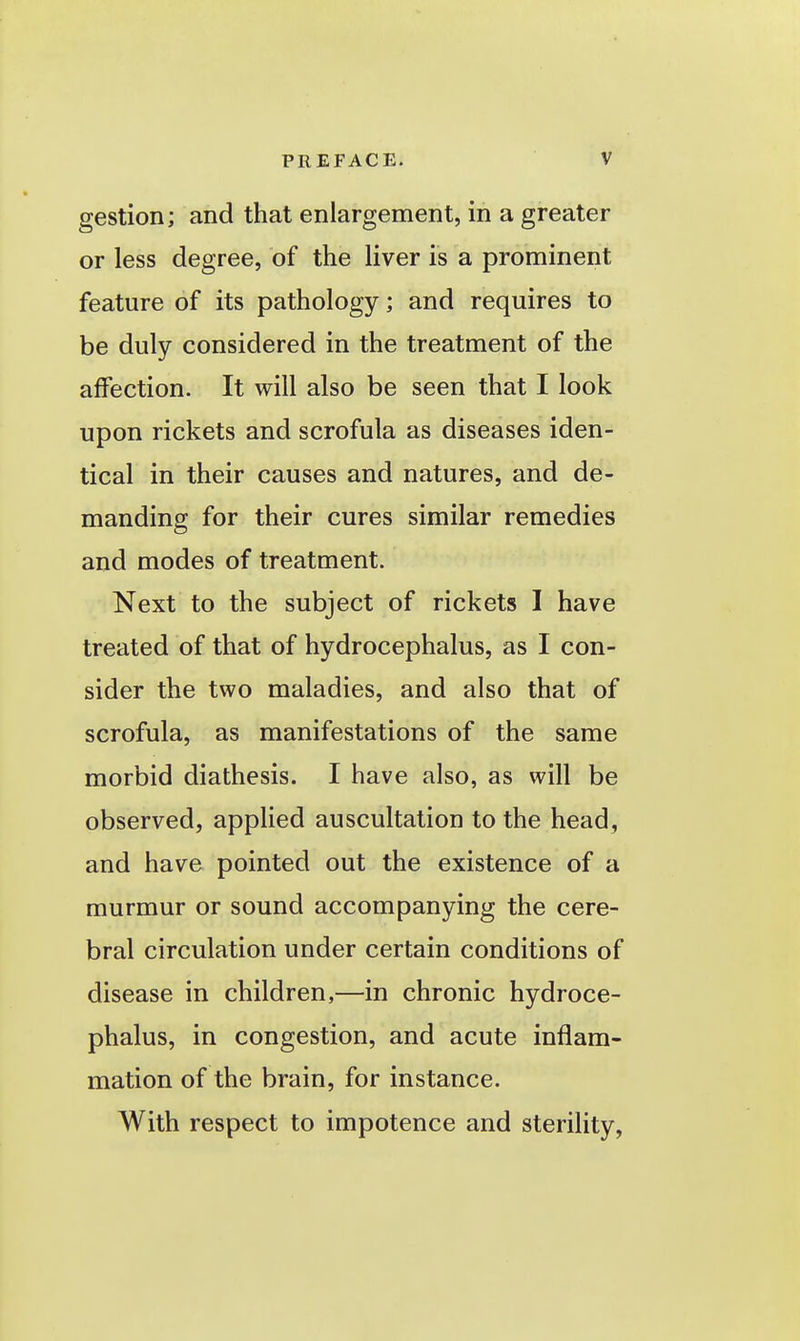 gestion; and that enlargement, in a greater or less degree, of the liver is a prominent feature of its pathology; and requires to be duly considered in the treatment of the affection. It will also be seen that I look upon rickets and scrofula as diseases iden- tical in their causes and natures, and de- manding for their cures similar remedies and modes of treatment. Next to the subject of rickets I have treated of that of hydrocephalus, as I con- sider the two maladies, and also that of scrofula, as manifestations of the same morbid diathesis. I have also, as will be observed, applied auscultation to the head, and have pointed out the existence of a murmur or sound accompanying the cere- bral circulation under certain conditions of disease in children,—in chronic hydroce- phalus, in congestion, and acute inflam- mation of the brain, for instance. With respect to impotence and sterility,