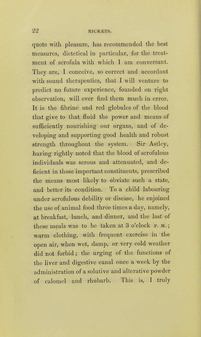 quote with pleasure, has recommended the best measures, dietetical in particular, for the treat- ment of scrofula with which I am conversant. They are, I conceive, so correct and accordant with sound therapeutics, that I will venture to predict no future experience, founded on right observation, will ever find them much in error. It is the fibrine and red globules of the blood that give to that fluid the power and means of sufiiciently nourishing our organs, and of de- veloping and supporting good health and robust strength throughout the system. Sir Astley, having rightly noted that the blood of scrofulous individuals was serous and attenuated, and de- ficient in those important constituents, prescribed the means most likely to obviate such a state, and better its condition. To a child labouring under scrofulous debility or disease, he enjoined the use of animal food three times a day, namely, at breakfast, lunch, and dinner, and the last of these meals was to be taken at 3 o'clock p. m. ; warm clothing, with frequent exercise in the open air, when wet, damp, or very cold weather did not forbid; the urging of the functions of the liver and digestive canal once a week by the administration of a solutive and alterative powder of calomel and rhubarb. This is, I truly