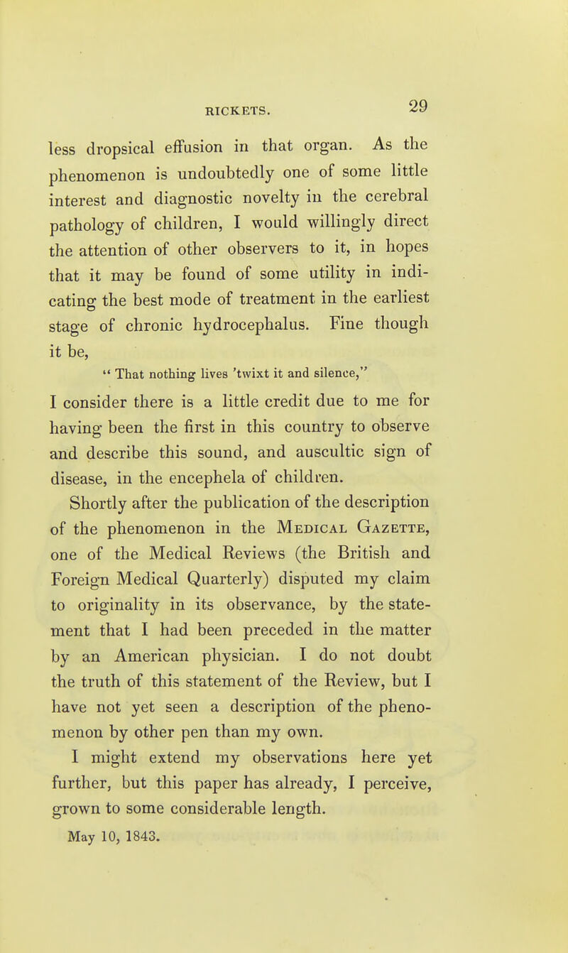 less dropsical effusion in that organ. As the phenomenon is undoubtedly one of some little interest and diagnostic novelty in the cerebral pathology of children, I would willingly direct the attention of other observers to it, in hopes that it may be found of some utility in indi- catins: the best mode of treatment in the earliest stage of chronic hydrocephalus. Fine though it be,  That nothing lives 'twixt it and silence, I consider there is a little credit due to me for having been the first in this country to observe and describe this sound, and auscultic sign of disease, in the encephela of children. Shortly after the publication of the description of the phenomenon in the Medical Gazette, one of the Medical Reviews (the British and Foreign Medical Quarterly) disputed my claim to originality in its observance, by the state- ment that I had been preceded in the matter by an American physician. I do not doubt the truth of this statement of the Review, but I have not yet seen a description of the pheno- menon by other pen than my own. I might extend my observations here yet further, but this paper has already, I perceive, grown to some considerable length. May 10, 1843.