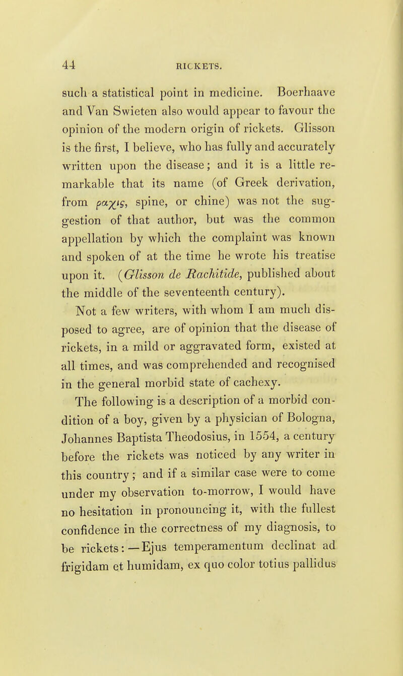 such a statistical point in medicine. Boerhaave and Van Swieten also would appear to favour the opinion of the modern origin of rickets. Glisson is the first, I believe, who has fully and accurately- written upon the disease; and it is a little re- markable that its name (of Greek derivation, from pa^ig, spine, or chine) was not the sug- gestion of that author, but was the common appellation by which the complaint was known and spoken of at the time he wrote his treatise upon it. (Glisson de Bachitide, published about the middle of the seventeenth century). Not a few writers, with whom I am much dis- posed to agree, are of opinion that the disease of rickets, in a mild or aggravated form, existed at all times, and was comprehended and recognised in the general morbid state of cachexy. The following is a description of a morbid con- dition of a boy, given by a physician of Bologna, Johannes Baptista Theodosius, in 1554, a century before the rickets was noticed by any writer in this country; and if a similar case were to come under my observation to-morrow, I would have no hesitation in pronouncing it, with the fullest confidence in the correctness of my diagnosis, to be rickets:—Ejus temperamentum declinat ad frigidam et humidam, ex quo color totius pallidus