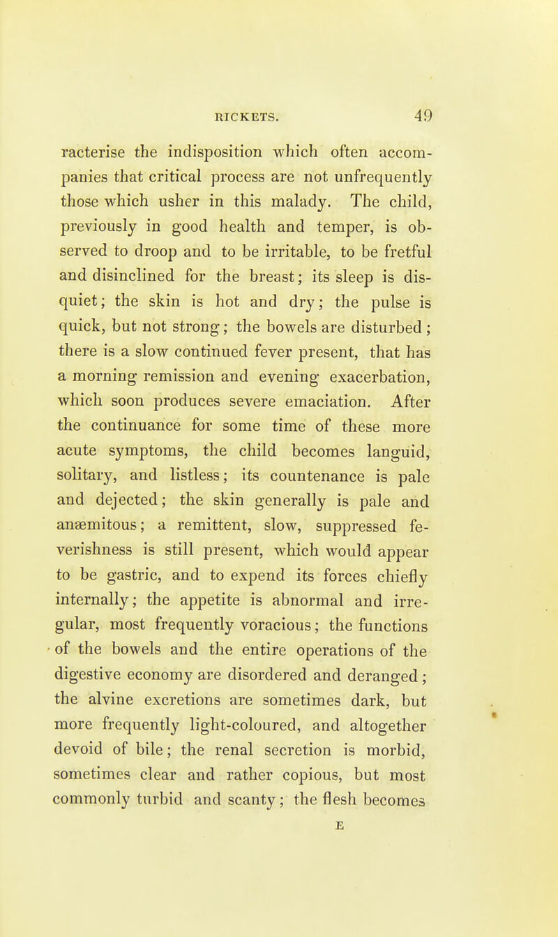 racterise the indisposition which often accom- panies that critical process are not unfrequently those which usher in this malady. The child, previously in good health and temper, is ob- served to droop and to be irritable, to be fretful and disinclined for the breast; its sleep is dis- quiet; the skin is hot and dry; the pulse is quick, but not strong; the bowels are disturbed ; there is a slow continued fever present, that has a morning remission and evening exacerbation, which soon produces severe emaciation. After the continuance for some time of these more acute symptoms, the child becomes languid, solitary, and listless; its countenance is pale and dejected; the skin generally is pale and anaemitous; a remittent, slow, suppressed fe- verishness is still present, which would appear to be gastric, and to expend its forces chiefly internally; the appetite is abnormal and irre- gular, most frequently voracious; the functions of the bowels and the entire operations of the digestive economy are disordered and deranged ; the alvine excretions are sometimes dark, but more frequently light-coloured, and altogether devoid of bile; the renal secretion is morbid, sometimes clear and rather copious, but most commonly turbid and scanty; the flesh becomes E