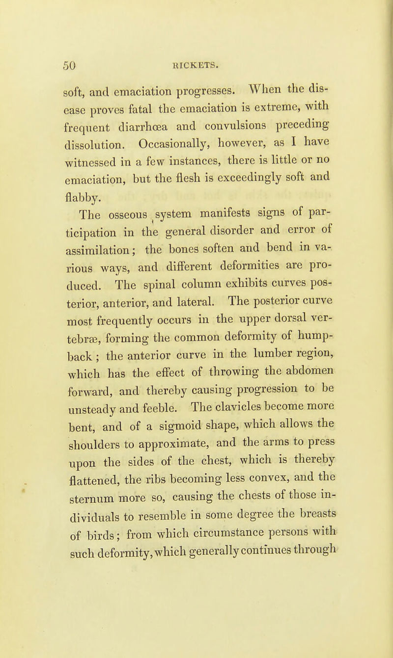 soft, and emaciation progresses. When the dis- ease proves fatal the emaciation is extreme, with frequent diarrhcea and convulsions preceding dissolution. Occasionally, however, as I have witnessed in a few instances, there is little or no emaciation, but the flesh is exceedingly soft and flabby. The osseous ^system manifests signs of par- ticipation in the general disorder and error of assimilation; the bones soften and bend in va- rious ways, and diff'erent deformities are pro- duced. The spinal column exhibits curves pos- terior, anterior, and lateral. The posterior curve most frequently occurs in the upper dorsal ver- tebrse, forming the common deformity of hump- back ; the anterior curve in the lumber region, which has the effect of throwing the abdomen forward, and thereby causing progression to be unsteady and feeble. The clavicles become more bent, and of a sigmoid shape, which allows the shoulders to approximate, and the arms to press upon the sides of the chest, which is thereby flattened, the ribs becoming less convex, and the sternum more so, causing the chests of those in- dividuals to resemble in some degree the breasts of birds; from which circumstance persons with such deformity, which generally continues through