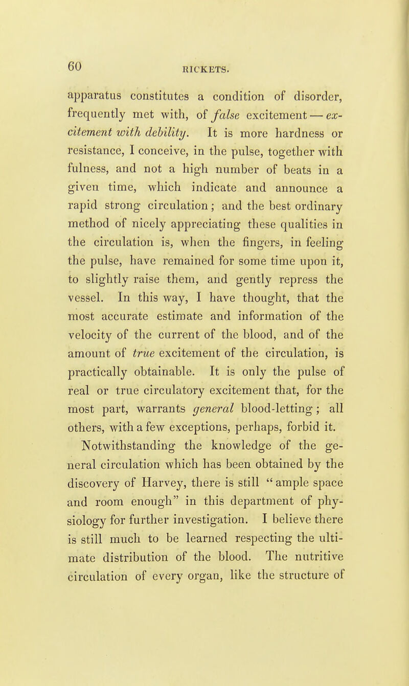 apparatus constitutes a condition of disorder, frequently met with, of false excitement — ex- citement with dehility. It is more hardness or resistance, I conceive, in the pulse, together with fulness, and not a high number of beats in a given time, which indicate and announce a rapid strong circulation; and the best ordinary- method of nicely appreciating these qualities in the circulation is, when the fingers, in feeling the pulse, have remained for some time upon it, to slightly raise them, and gently repress the vessel. In this way, I have thought, that the most accurate estimate and information of the velocity of the current of the blood, and of the amount of true excitement of the circulation, is practically obtainable. It is only the pulse of real or true circulatory excitement that, for the most part, warrants general blood-letting; all others, with a few exceptions, perhaps, forbid it. Notwithstanding the knowledge of the ge- neral circulation which has been obtained by the discovery of Harvey, there is still  ample space and room enough in this department of phy- siology for further investigation. I believe there is still much to be learned respecting the ulti- mate distribution of the blood. The nutritive circulation of every organ, like the structure of