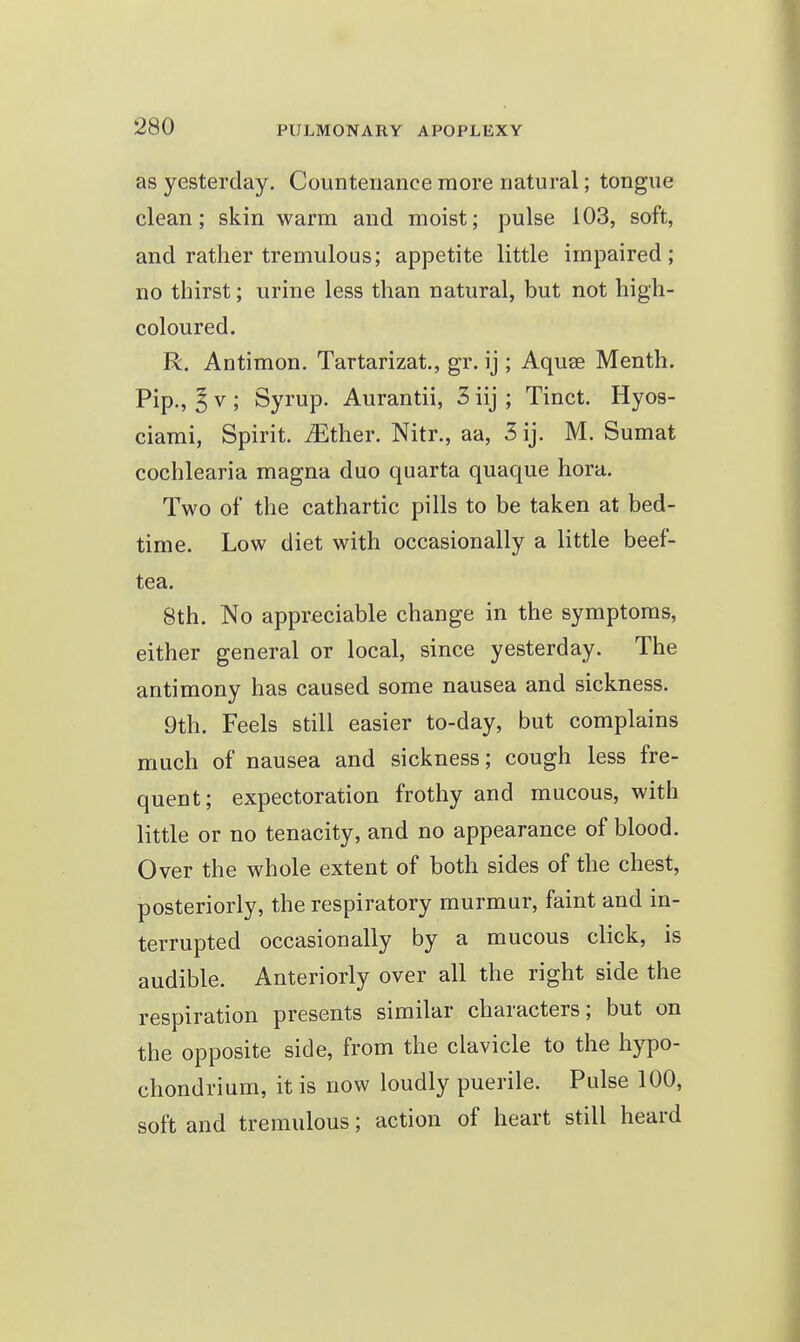 as yesterday. Countenance more natural; tongue clean; skin warm and moist; pulse 103, soft, and rather tremulous; appetite little impaired; no thirst; urine less than natural, but not high- coloured. R. Antimon. Tartarizat., gr. ij ; Aquee Menth. Pip., ^ V ; Syrup. Aurantii, 3 iij ; Tinct. Hyos- ciami, Spirit, ^ther. Nitr., aa, 3 ij. M. Sumat cochlearia magna duo quarta quaque hora. Two of the cathartic pills to be taken at bed- time. Low diet with occasionally a little beef- tea. 8th. No appreciable change in the symptoms, either general or local, since yesterday. The antimony has caused some nausea and sickness. 9th. Feels still easier to-day, but complains much of nausea and sickness; cough less fre- quent; expectoration frothy and mucous, with little or no tenacity, and no appearance of blood. Over the whole extent of both sides of the chest, posteriorly, the respiratory murmur, faint and in- terrupted occasionally by a mucous click, is audible. Anteriorly over all the right side the respiration presents similar characters; but on the opposite side, from the clavicle to the hypo- chondrium, it is now loudly puerile. Pulse 100, soft and tremulous; action of heart still heard