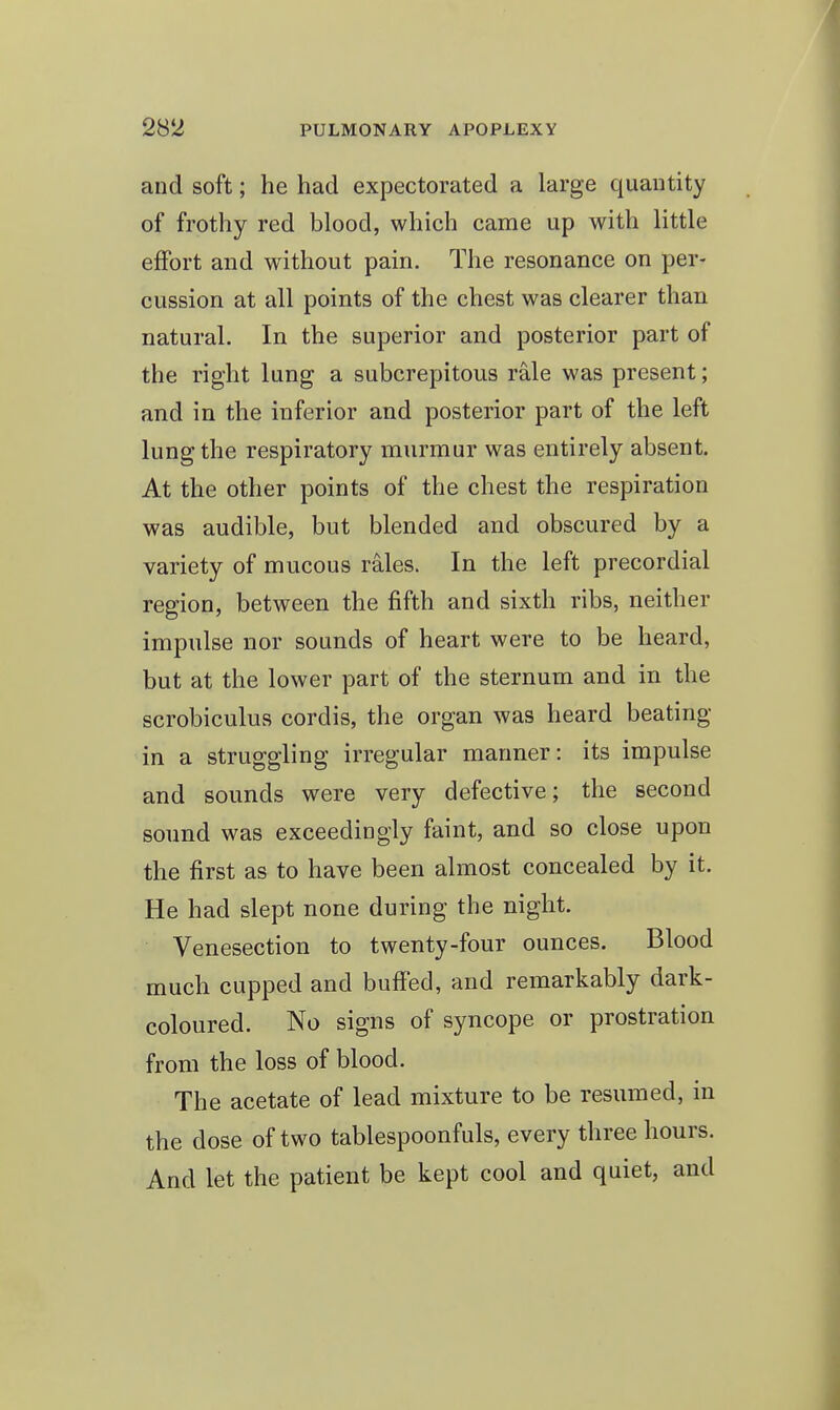 and soft; he had expectorated a large quantity of frothy red blood, which came up with little effort and without pain. The resonance on per- cussion at all points of the chest was clearer than natural. In the superior and posterior part of the right lung a subcrepitous rale was present; and in the inferior and posterior part of the left lung the respiratory murmur was entirely absent. At the other points of the chest the respiration was audible, but blended and obscured by a variety of mucous rales. In the left precordial region, between the fifth and sixth ribs, neither impulse nor sounds of heart were to be heard, but at the lower part of the sternum and in the scrobiculus cordis, the organ was heard beating in a struggling irregular manner: its impulse and sounds were very defective; the second sound was exceedingly faint, and so close upon the first as to have been almost concealed by it. He had slept none during the night. Venesection to twenty-four ounces. Blood much cupped and buff'ed, and remarkably dark- coloured. No signs of syncope or prostration from the loss of blood. The acetate of lead mixture to be resumed, in the dose of two tablespoonfuls, every three hours. And let the patient be kept cool and quiet, and