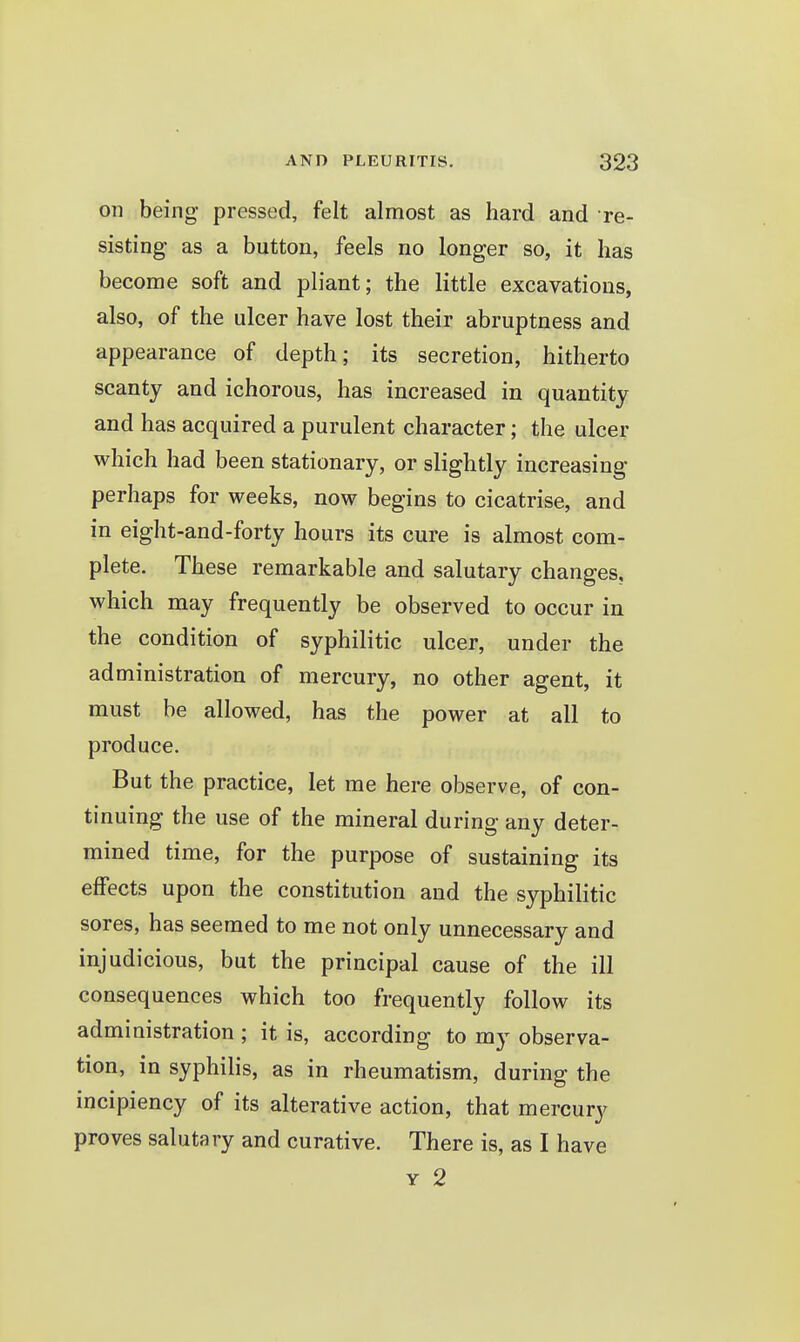 on being pressed, felt almost as hard and re- sisting as a button, feels no longer so, it has become soft and pliant; the little excavations, also, of the ulcer have lost their abruptness and appearance of depth; its secretion, hitherto scanty and ichorous, has increased in quantity and has acquired a purulent character; the ulcer which had been stationary, or slightly increasing perhaps for weeks, now begins to cicatrise, and in eight-and-forty hours its cure is almost com- plete. These remarkable and salutary changes, which may frequently be observed to occur in the condition of syphilitic ulcer, under the administration of mercury, no other agent, it must be allowed, has the power at all to produce. But the practice, let me here observe, of con- tinuing the use of the mineral during any deter- mined time, for the purpose of sustaining its effects upon the constitution and the syphilitic sores, has seemed to me not only unnecessary and injudicious, but the principal cause of the ill consequences which too frequently follow its administration ; it is, according to my observa- tion, in syphilis, as in rheumatism, during the incipiency of its alterative action, that mercury proves salutary and curative. There is, as I have Y 2