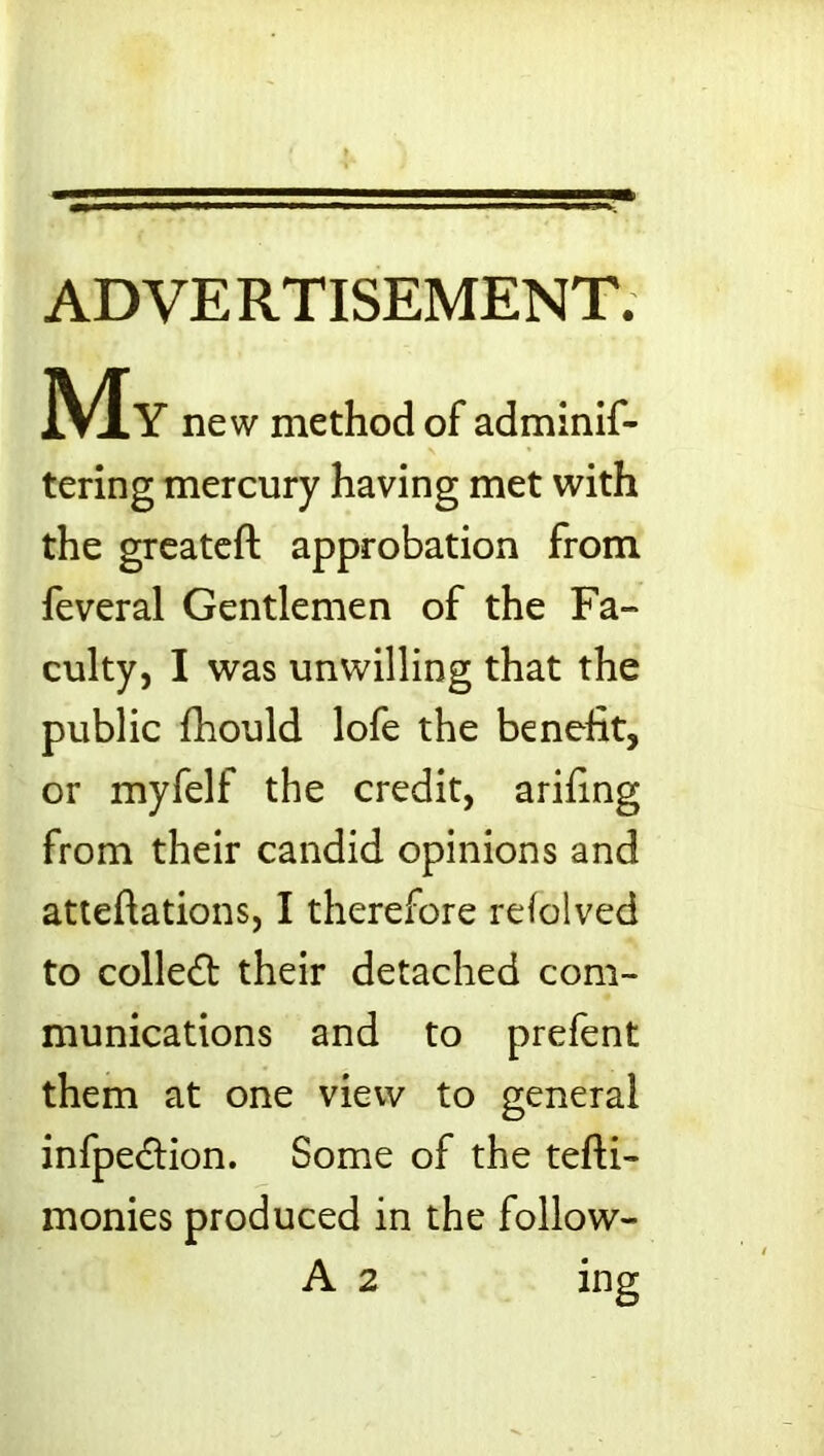 ADVERTISEMENT. ]VXY new method of adminif- tering mercury having met with the greateft approbation from feveral Gentlemen of the Fa- culty, I was unwilling that the public fhould lofe the benefit, or myfelf the credit, arihng from their candid opinions and attentions, I therefore refolved to collect their detached com- munications and to prefent them at one view to general infpeftion. Some of the tefti- monies produced in the follow- A 2 ing