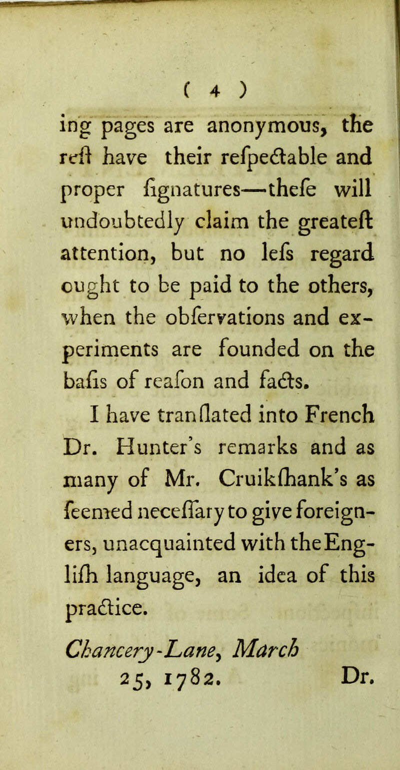 ing pages are anonymous, tHe reft have their refpe&able and proper ftgnatures—thefe will undoubtedly claim the greateft: attention, but no lefs regard ought to be paid to the others, when the obfervations and ex- periments are founded on the bafts of reafon and fadts. I have tran dated into French Dr. Hunter’s remarks and as many of Mr. Cruikfhank’s as feemed necefiary to give foreign- ers, unacquainted with theEng- lifh language, an idea of this practice. Chancery -Lane, March 25, 1782. Dr.