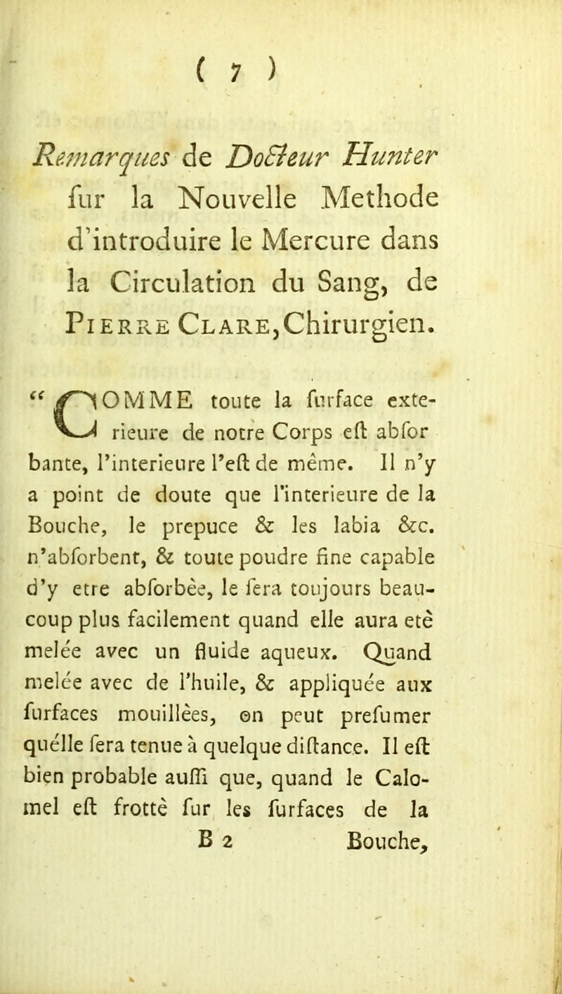 Remarques de DoSieur Hunter fur la Nouvelle Methode d’introduire le Mercure dans la Circulation du Sang, de Pierre Clare,Chirurgien. OMME toute la furface exte- rieure de notre Corps eft abfor bante, l’interieure l’eft de meme. II n’y a point de doute que l’interieure de la Bouche, le prepuce & les labia &c. n’abforbent, & toute poudre fine capable d’y etre abforbee, le fera toujours beau- coup plus facilement quand elle aura ete melee avec un fluide aqueux. Quand melee avec de l'huile, & appliquee aux furfaces mouillees, on peut prefumer quelle fera tenue a quelque diftance. II eft bien probable aufli que, quand le Calo- mel eft frotte fur les furfaces de la B 2 Bouche,