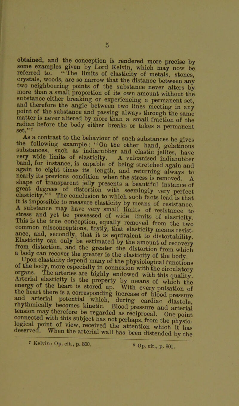 obtained, and the conception is rendered more precise by some examples given by Lord Kelvin, which may now be referred to. “ The limits of elasticity of metals, stones, crystals, woods, are so narrow that the distance between any two neighbouring points of the substance never alters by more than a small proportion of its own amount without the substance either breaking or experiencing a permanent set, and therefore the angle between two lines meeting in any point of the substance and passing always through the same matter is never altered by more than a small fraction of the radian before the body either breaks or takes a permanent set.”’ As a contrast to the behaviour of such substances he gives the foUowing example; “On the other hand, gelatinous sabstances, ^ such as indiarubber and clastic jellies, have \ery wide limits of elasticity. A vulcanised indiarubber band, for instance, is capable of being stretched again and again to eight times its^ length, and returning always to nearly its previous condition when the stress is removed A shape of transparent jelly presents a beautiful instance of great degrees of distortion with seemingly very perfect elasticity.”* The conclusion to which such facts lead is that it IS impossible to measure elasticity by means of resistance A substance may have very small limits of resistance to stress and yet be possessed of wide limits of elasticity. This IS the true conception, equally removed from the two common misconceptions, firstly, that elasticity means lesist- ^ce,_ Md, secondly, that it is equivalent to distortability Elasticity can only be estimated by the amount of recovery from distortion, and the greater the distortion from which a body can recover the greater is the elasticity of the body. U^n elasticity depend many of the physiological functions of the bo(^, more especially in connexion with the circulatory organs. The arteries are highly endowed with this quality. Arterial el^ticity is the property by means of which the enerpof the heart is stored up. With every pulsation of the heart there is a corresponding increase of blood pressure cardiac diastole rhythmically becomes kinetic. Blood pressure and arterial tension may therefore be regarded as reciprocal. One point connected with this subject has not perhaps, from the physio- logical point of view, received the attention which it has deserved. When the arterial wall has been distended by the 1 Kelvin: Op. cit., p. 800, * Op. cit., p. 801.