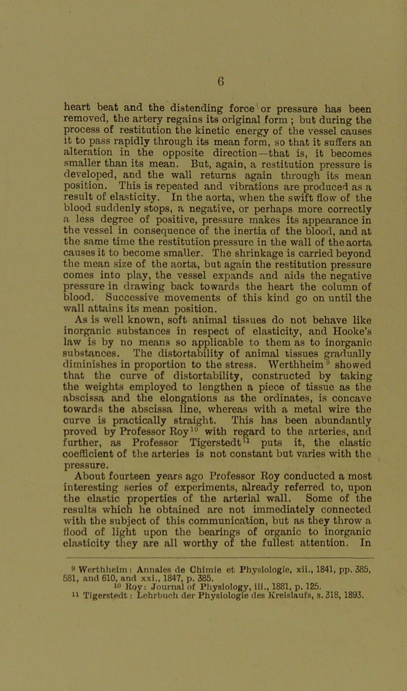 heart beat and the distending force or pressure has been removed, the artery regains its original form ; but during the process of restitution the kinetic energy of the vessel causes it to pass rapidly through its mean form, so that it suffers an alteration in the opposite direction—that is, it becomes smaller than its mean. But, again, a restitution pressure is developed, and the wall returns again through its mean position. This is repeated and vibrations are produced as a result of elasticity. In the aorta, when the swift flow of the blood suddenly stops, a negative, or perhaps more correctly fi less degree of positive, pressure makes its appearance in the vessel in consequence of the inertia of the blood, and at the same time the restitution pressure in the wall of the aorta causes it to become smaller. The shrinkage is carried beyond the mean size of the aorta, but again the restitution pressure comes into play, the vessel expands and aids the negative pre.ssure in drawing back towards the heart the column of blood. Successive movements of this kind go on until the wall attains its mean position. As is well known, soft animal tis.sues do not behave like inorganic substances in respect of elasticity, and Hooke’s law is by no means so applicable to them as to inorganic substances. The distortability of animal tissues gradually diminishes in proportion to the stress. Werthheim showed that tlie curve of distortability, constructed by taking the weights employed to lengthen a piece of tissue as the abscissa and the elongations as the ordinates, is concave toward.^ the abscissa line, whereas with a metal wire the curve is practically straight. Tliis has been abundantly proved by Professor Roywith regard to the arteries, and further, as Professor Tigerstedt^ puts it, the elastic coefficient of the arteries is not constant but varies with the pressure. About fourteen years ago Professor Roy conducted a most interesting series of experiments, already referred to, upon the elastic properties of the arterial wall. Some of the results which he obtained are not immediately connected with the subject of this communication, but as they throw a flood of light upon the bearings of organic to inorganic elasticity they are all worthy of the fullest attention. In Werthhelm : Annales de Cbimie et Physlologie, xli., 1841, pp. 385, 581, and 610, and xxi., 1847, p. 385. Kqv: Journal of Physiology, ill., 1881, p. 125. 11 TIgerstedt: Lehrbuch dor Physlologie des ICreislaufs, s. 318,1893.