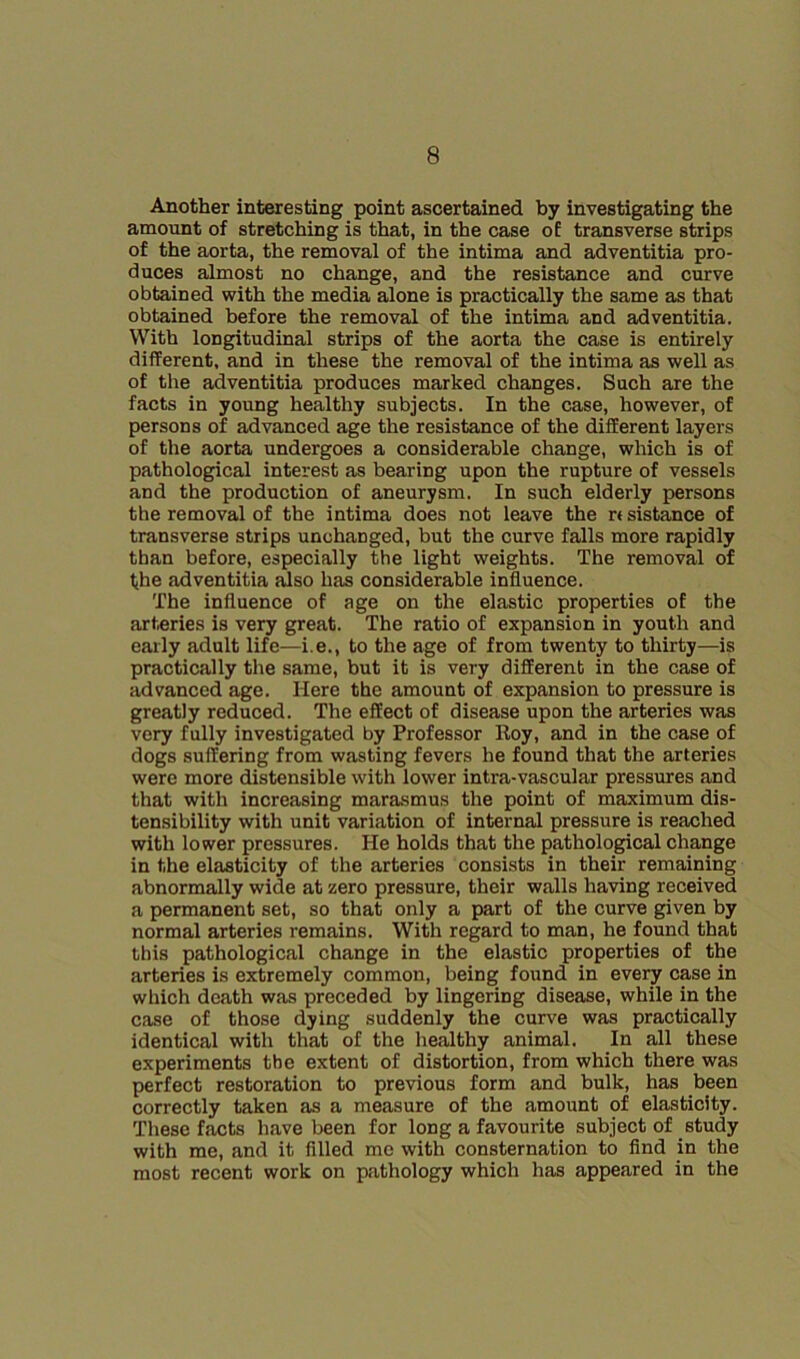 Another interesting point ascertained by investigating the amount of stretching is that, in the case of transverse strips of the aorta, the removal of the intima and adventitia pro- duces almost no change, and the resistance and curve obtained with the media alone is practically the same as that obtained before the removal of the intima and adventitia. With longitudinal strips of the aorta the case is entirely different, and in these the removal of the intima as well as of the adventitia produces marked changes. Such are the facts in young healthy subjects. In the case, however, of persons of advanced age the resistance of the different layers of the aorta undergoes a considerable change, which is of pathological interest as bearing upon the rupture of vessels and the production of aneurysm. In such elderly persons the removal of the intima does not leave the rt sistance of transverse strips unchanged, but the curve falls more rapidly than before, especially the light weights. The removal of the adventitia fClso has considerable influence. The influence of age on the elastic properties of the arteries is very great. The ratio of expansion in youth and early adult life—i.e., to the age of from twenty to thirty—is practically the same, but it is very different in the case of advanced age. Here the amount of expansion to pressure is greatly reduced. The effect of disease upon the arteries was very fully investigated by Professor Roy, and in the case of dogs suffering from wasting fevers he found that the arteries were more distensible with lower intra-vascular pressures and that with increasing marasmus the point of maximum dis- tensibility with unit variation of internal pressure is reached with lower pressures. He holds that the pathological change in the elasticity of the arteries consists in their remaining abnormally wide at zero pressure, their walls having received a permanent set, so that only a part of the curve given by normal arteries remains. With regard to man, he found that this pathological change in the elastic properties of the arteries is extremely common, being found in every case in which death was preceded by lingering disease, while in the case of those dying suddenly the curve was practically identical with that of the healthy animal. In all these experiments the extent of distortion, from which there was perfect restoration to previous form and bulk, has been correctly taken as a measure of the amount of elasticity. These facts have been for long a favourite subject of study with me, and it fllled me with consternation to And in the most recent work on pathology which has appeared in the