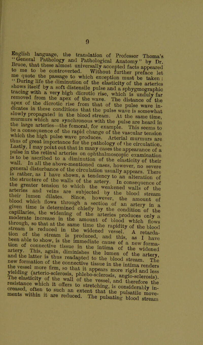 E^lish language, the translation of Professor Thoma’s ueneral Pathology and Pathological Anatomy ” by Dr ^ruce, that these almost universally accepted facts appeared to me to be controverted. Without further preface let me quote the passage to which exception must be taken: Dunng life the diminution of the elasticity of the arteries shows Itself by a soft distensile pulse and a sphygmographic teeing with a very high dicrotic rise, which is unc^ly^far removed from the apex of the wave. The distance of the apex of the dicrotic rise from that of the pulse wave in- dicates in these conditions that the pulse wave is somewhat ^owly propagated in the blood stream. At the same time, murmurs which are synchronous with the pulse are heard in hp femoral, for example. This seems to change of the vascular tension tTnl produces. Arterial murmurs are L^tlf of the circulation. ^ ^ appearance of a fs to be ophthalmoscopic examination waP ^ Tn ^ diminution of the elasticity of their wall. In all the above-mentioned cases, however, no severe general disturbance of the circulation usually appears There he'swtofe VT shown a tendency to LKation S the structure of the walls of the artery. In consequence of the greater tension to which the weakened walls of the artenes and veins are subjected by the blood stream their lumen dilates. Since, howevi, the aluTt “f blood which flows through a section of an artery in a given time is determined chiefly by the condiHnn tn »pmarles, the widening ot th^ Stene, pr° dS fnlf J moderate increase in the amount of blood which flows through, so that at the same time the rapidity of the blood stream IS reduced in the widened vessel. A retarda hon of the stream is produced, and this as I Wp tton° nf ^ •*'^® ™“®diate cause of a new forma- in the intima of the widened ^h7v,‘ /it'®’ ‘^'“ioishes the lumen of the StSv and the latter is thus readapted to the blood stream Th^ new formation of the connective tissue in the intima ^ ® ments within it are reduced. The pulsating Vlood sSeSt