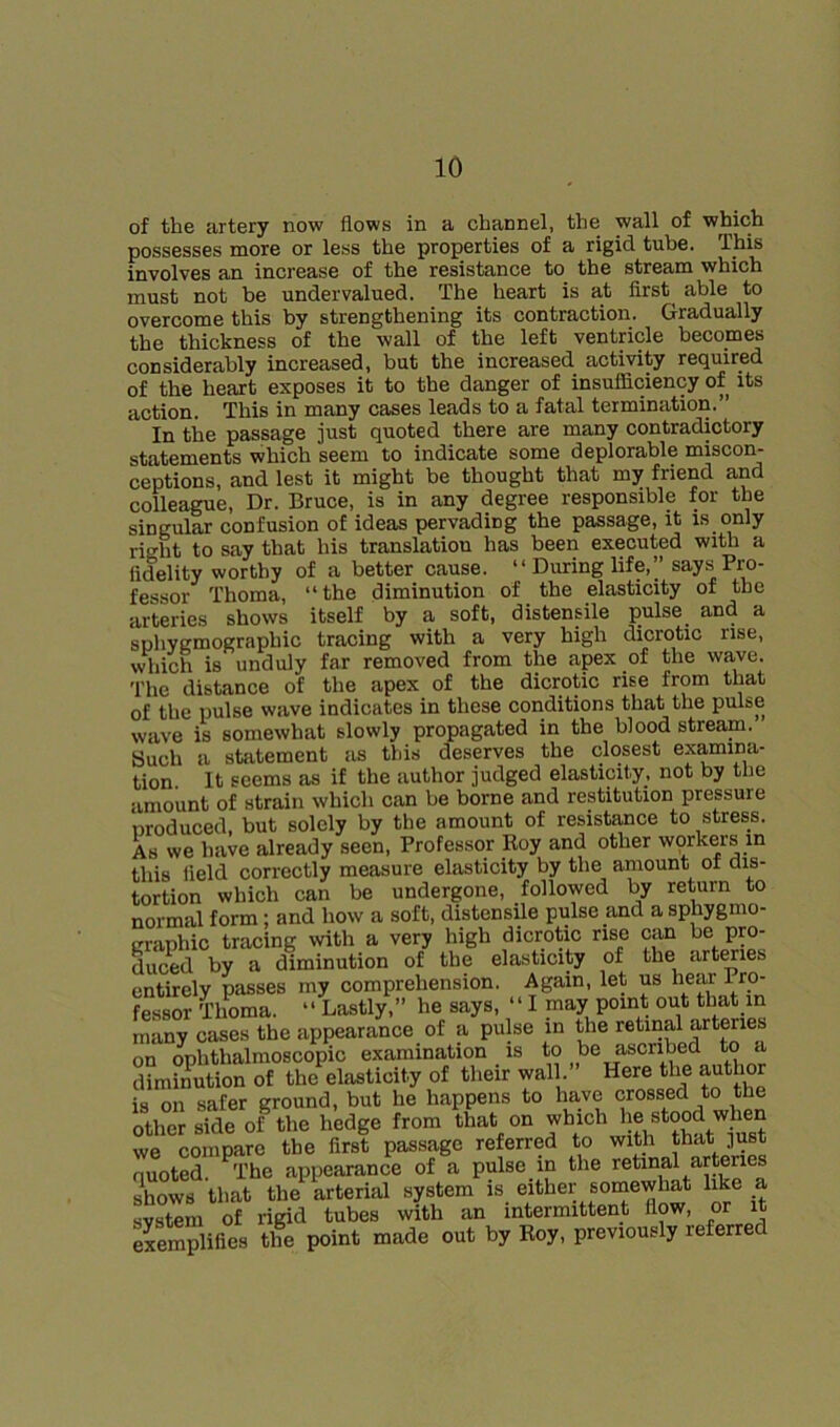 of the artery now flows in a channel, the wall of which possesses more or less the properties of a rigid tube. This involves an increase of the resistance to the stream which must not be undervalued. The heart is at first^ able to overcome this by strengthening its contraction. Gradually the thickness of the wall of the left ventricle becomes considerably increased, but the increased activity required of the heart exposes it to the danger of insufliciency of its action. This in many cases leads to a fatal termination.” In the passage just quoted there are many contradictory statements which seem to indicate some deplorable miscon- ceptions, and lest it might be thought that my friend and colleague. Dr. Bruce, is in any degree responsible for the singular confusion of ideas pervading the passage, it is only right to say that his translation has been executed wiM a fidelity worthy of a better cause. “ During life,” says Pro- fessor Thoma, “the diminution of the elasticity of the arteries shows itself by a soft, distensile pulse and a sohYEmographic tracing with a very high dicrotic rise, which is unduly far removed from the apex of the wave. The distance of the apex of the dicrotic rise from that of the pulse wave indicates in these conditions that the pulse wave is somewhat slowly propagated in the blood stream. Such a statement as this deserves the closest examina- tion. It seems as if the author judged elasticity, not by the amount of strain which can be borne and restitution pressure nroduced, but solely by the amount of resistance to stress. As we have already seen. Professor Koy and other workers in this lield correctly measure elasticity by the amount ot dis- tortion which can be undergone, followed by return to normal form; and how a soft, distensile pulse and a sphygmo- craphic tracing with a very high dicrotic rise can be pro- duced by a diminution of the elasticity of the art^ies entirely passes my comprehension. Again, let us hear Pro- fessor Tlmma. “ Lastly,” he says, “ I may point out that in many cases the appearance of a pulse in the retinal on ophthalmoscopic examination is *0 diminution of the elasticity of their wall. Here the author is on safer ground, but he happens to have crossed to the other side of the hedge from that on we compare the first passage referred to with ]ust quoted. The appearance of a pulse in the retinal arteries shows that the arterial system is either somewhat like a system of rigid tubes with an intermittent flow, or it eSSifies tlm point made out by Roy, previously referred