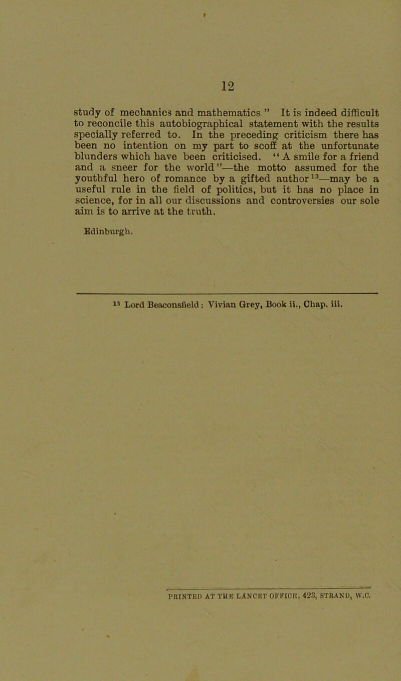 study of mechanics and mathematics ” It is indeed difficult to reconcile this autobiographical statement with the results specially referred to. In the preceding criticism there has been no intention on my part to scoff at the unfortunate blunders which have been criticised. “ A smile for a friend and a sneer for the world”—the motto assumed for the youthful hero of romance by a gifted author'^—may be a useful rule in the field of politics, but it has no place in science, for in all our discussions and controversies our sole aim is to arrive at the truth. Edinburgh. Lord Beaconsfleld : Vivian Grey, Book ii.. Chap. iii. PRINTED AT THE LANCET OFFICE. 423, STRAND, W.C.