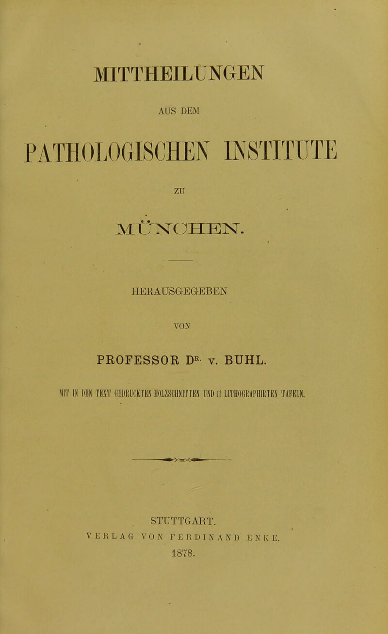 MITTHEILTJNGEN AUS DEM PATHOLOGISCHEN INSTITUTE zu MtlNCHEISr. r HERAUSG-EaEBEN VON PROFESSOR v. BUHL. MIT IN DEN TEXT GEDRÜCKTEN HOLZSCHNITTEN UND II LITflOGRAPHlRTEN TAFELN. STUTTGART. VERLAG VON FEIiDINAND ENKE. 1878.