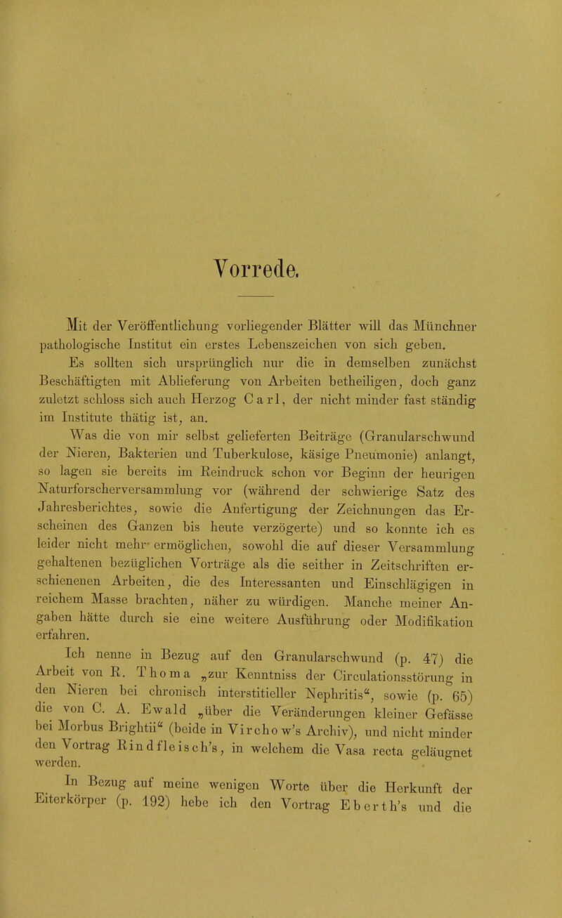 Vorrede. Mit der VerölFentlichung vorliegender Blätter will das Münchner pathologisclie Institut ein erstes Lebenszeichen von sich geben. Es sollten sich ursprünglich nur die in demselben zunächst Beschäftigten mit Ablieferung von Ai'beiten betheiligen, doch ganz zuletzt schloss sich auch Herzog Carl, der nicht minder fast ständig im Institute thätig ist, an. Was die von mir selbst gelieferten Beiträge (Granularschwund der Nieren, Bakterien und Tuberkulose, käsige Pneumonie) anlangt, so lagen sie bereits im Reindruck schon vor Beginn der heurigen Naturforscherversammlung vor (vk^ährend der schwierige Satz des Jahresberichtes, sowie die Anfertigung der Zeichnungen das Er- scheinen des Ganzen bis heute verzögerte) und so konnte ich es leider nicht mehr- ermögHchen, sowohl die auf dieser Versammlung gehaltenen bezüglichen Vorträge als die seither in Zeitschriften er- schienenen Arbeiten, die des Interessanten und Einschlägigen in reichem Masse brachten, näher zu würdigen. Manche meiner An- gaben hätte durch sie eine weitere Ausführung oder Modifikation erfahren. Ich nenne in Bezug auf den Granularschwund (p. 47) die Arbeit von R. Thoma „zur Kenntniss der Circulationsstörung in den Nieren bei chronisch interstitieller Nephritis, sowie (p. 65) die von C. A. Ewald „über die Veränderungen kleiner Gefässe bei Morbus Brightii« (beide in Vircho w's Archiv), und nicht minder den Vortrag Rindfleisch's, in welchem die Vasa recta geläugnet werden. In Bezug auf meine wenigen Worte über die Herkunft der Eiterkörper (p. 192) hebe ich den Vortrag Eberth's und die