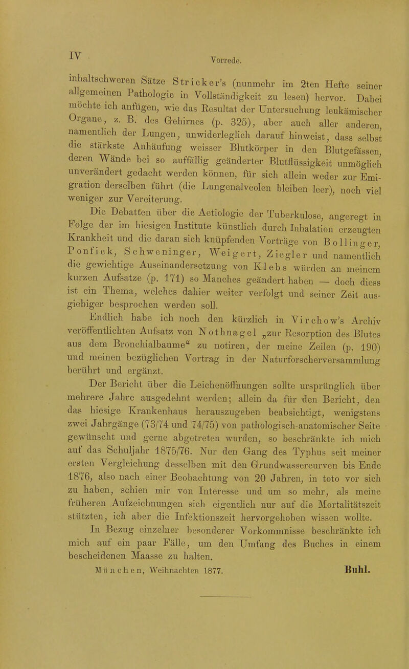 IV Vorrede. inhaltschweren Sätze Stricker's (nunmehr im 2ten Hefte seiner allgememen Pathologie in Vollständigkeit zu lesen) hervor. Dabei mochte ich anfügen, wie das Resultat der Untersuchung leukämischer Organe, z. B. des Gehirnes (p. 325), aber auch aller anderen, namentlich der Lungen, unwiderleglich darauf hinweist, dass selbst die stärkste Anhäufung weisser Blutkörper in den Blutgefässen deren Wände bei so auffällig geänderter Blutflüssigkeit unmöghch unverändert gedacht werden können, für sich allein weder zur Emi- gration derselben führt (die Lungenalveolen bleiben leer), noch viel weniger zur Vereiterung. Die Debatten über die Aetiologie der Tuberkulose, angeregt in Folge der im hiesigen Institute künstlich durch Inhalation erzeugten Krankheit und die daran sich knüpfenden Vorträge von Bölling er Ponfick, Schweninger, Weigert, Ziegler und namentlich die gewichtige Auseinandersetzung von Klebs würden an meinem kurzen Aufsatze (p. 171) so Manches geändert haben — doch diess ist ein Thema, welches dahier weiter verfolgt und seiner Zeit aus- giebiger besprochen werden soll. Endlich habe ich noch den kürzlich in Virchow's Archiv veröffentlichten Aufsatz von Nothnagel „zur Resorption des Blutes aus dem Brouchialbaume zu notiren, der meine Zeilen (p. 190) und meinen bezüglichen Vortrag in der Naturforscherversammlung berührt und ergänzt. Der Bericht über die Leichenöffnungen sollte ursprünglich über mehrere Jahre ausgedehnt werden; allein da für den Bericht, den das hiesige Krankenhaus herauszugeben beabsichtigt, wenigstens zwei Jahrgänge (73/74 und 74/75) von pathologisch-anatomischer Seite gewünscht und gerne abgetreten wurden, so beschränkte ich mich auf das Schuljahr 1875/76. Nur den Gang des Typhus seit meiner ersten Vergleichung desselben mit den Grundwassercurven bis Ende 1876, also nach einer Beobachtung von 20 Jahren, in toto vor sich zu haben, schien mir von Interesse und um so mehr, als meine früheren Aufzeichnungen sich eigentHch nur auf die Mortalitätszeit stützten, ich aber die Infektionszeit hervorgehoben wissen wollte. In Bezug einzelner besonderer Vorkommnisse beschränkte ich mich auf ein paar Fälle, um den Umfang des Buches in einem bescheidenen Maasse zu halten, München, Weihnachten 1877. Buhl.