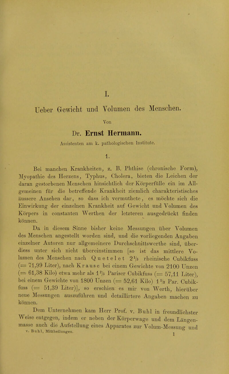 Ueber Gewicht und Volumen des Menschen. Von Dr. Ernst Hermann. Assistenten am k. pathologischen Institute. 1. Bei manchen Krankheiten, z. B. Phthise (chronische Form), Myopathie des Herzens, Typhus, Cholera, bieten die Leichen der daran gestorbenen Menschen hinsichtlich der Körperfülle ein im All- gemeinen für die betreffende Krankheit ziemlich charakteristisches äussere Ansehen dar, so dass ich vermuthete, es möchte sich die Einwirkung der einzelnen Krankheit auf Gewicht und Volumen des Körpers in constanten Werthen der letzteren ausgedrückt finden können. Da in diesem Sinne bisher keine Messungen über Volumen des Menschen angestellt worden sind, imd die vorliegenden Angaben einzelner Autoren nur allgemeinere Durchschnittswerthe sind, über- diess unter sich nicht übereinstimmen [so ist das mittlere Vo- lumen des Menschen nach Quetelet 2^3 rheinische Cubikfuss (= 71,99 Liter), nach K rause bei einem Gewichte von 2100 Unzen (= 61,38 Kilo) etwa mehr als i^ja Pariser Cubikfuss (= 57,11 Liter), bei einem Gewichte von 1800 Unzen (= 52,61 Kilo) 11/2 Par. Cubik- fuss (= 51,39 Liter)], so erschien es mir von Werth, hierüber neue Messungen auszuführen und detaillirtere Angaben machen zu können. Dem Unternehmen kam Herr Prof. v. Buhl in freundlichster Weise entgegen, indem er neben der Körperwage und dem Längen- masse auch die Aufstellung eines Apparates zur Volum-Messung und V. Buhl, Mittheilungen. ^