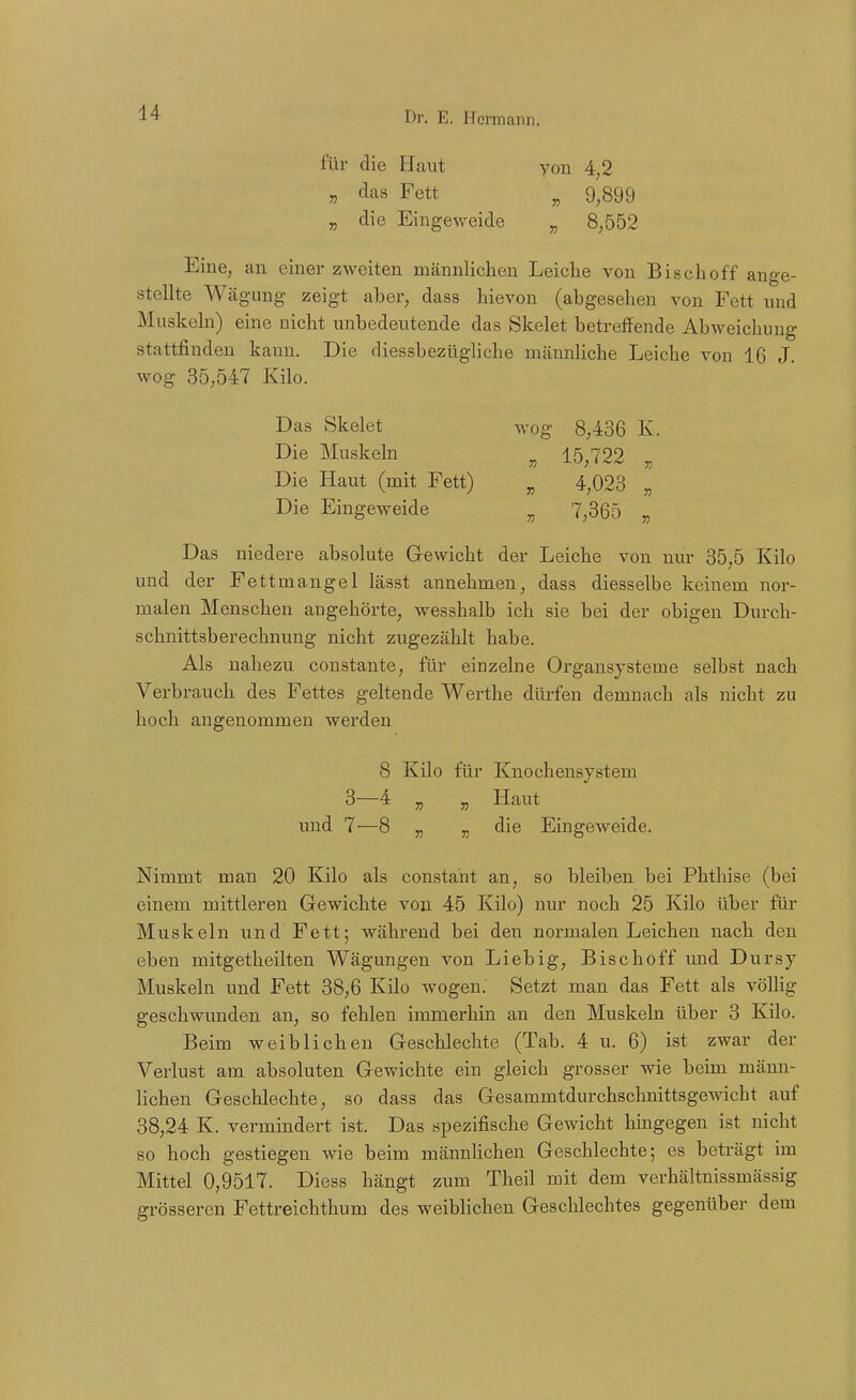 für die Haut yon 4,2 „ das Fett ^ 9,899 „ die Eingeweide ^ 8,552 Eine, an einer zweiten männlichen Leiche von Bischoff ange- stellte Wägang zeigt aber, dass hievon (abgesehen von Fett und Muskeln) eine nicht unbedeutende das Skelet betreffende Abweichung stattfinden kann. Die diessbezügliche männliche Leiche von 16 J. wog 35;547 Kilo. Das Skelet wog 8,436 K. Die Muskeln ^ 15^722 ^ Die Haut (mit Fett) „ 4,023 „ Die Eingeweide „ 7,365 „ Das niedere absolute Gewicht der Leiche von nur 35,5 Kilo und der Fettmangel lässt annehmen, dass diesselbe keinem nor- malen Menschen angehörte, wesshalb ich sie bei der obigen Durch- schnittsberechnung nicht zugezählt habe. Als nahezu constante, für einzelne Organsysteme selbst nach Verbrauch des Fettes geltende Werthe dürfen demnach als nicht zu hoch angenommen werden 8 Kilo für Knochensystem 3—4 „ ^ Haut und 7—8 „ „ die Eingeweide. Nimmt man 20 Kilo als constant an, so bleiben bei Phthise (bei einem mittleren Gewichte von 45 Kilo) nur noch 25 Kilo über für Muskeln ixnd Fett; während bei den normalen Leichen nach den eben mitgetheilten Wägungen von Liebig, Bischoff und Dursy Muskeln und Fett 38,6 Kilo wogen. Setzt man das Fett als völlig geschwunden an, so fehlen immerhin an den Muskeln über 3 Kilo. Beim weiblichen Geschlechte (Tab. 4 u. 6) ist zwar der Verlust am absoluten Gewichte ein gleich grosser wie beim männ- lichen Geschlechte, so dass das Gesammtdurchschnittsgewicht auf 38,24 K. vermindert ist. Das spezifische Gewicht hingegen ist nicht so hoch gestiegen wie beim männlichen Geschlechte; es beträgt im Mittel 0,9517. Diess hängt zum Theil mit dem verhältnissmässig grösseren Fettreichthum des weiblichen Geschlechtes gegenübei- dem