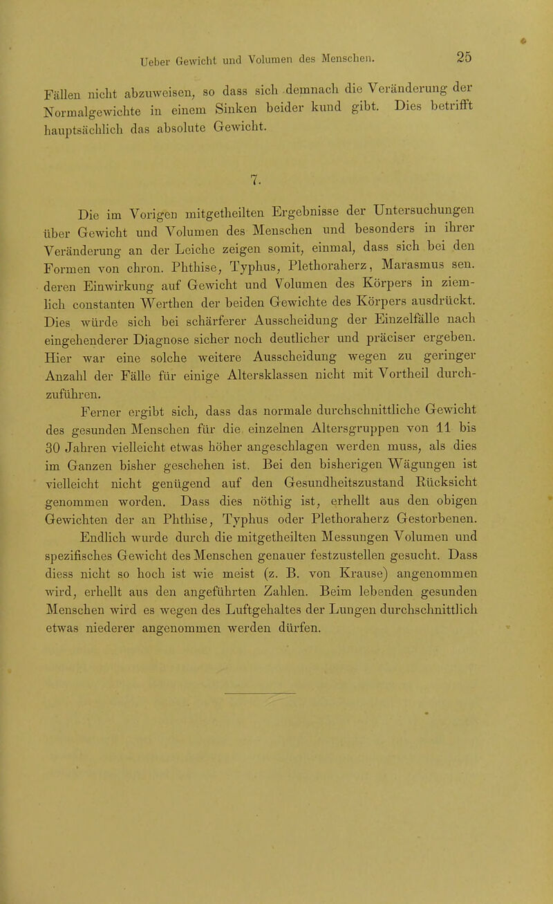 Fällen nicht abzuweisen, so dass sich -demnach die Veränderung d Normalgewichte in einem Sinken beider kund gibt. Dies betri: hauptsächlich das absolute Gewicht. 7. Die im Vorigen mitgetheilten Ergebnisse der Untersuchungen über Gewicht und Volumen des Menschen und besonders in ihrer Veränderung an der Leiche zeigen somit, einmal, dass sich bei den Formen von chron. Phthise, Typhus, Plethoraherz, Marasmus sen. deren Einwirkung auf Gewicht und Volumen des Körpers in ziem- lich Constanten Werthen der beiden Gewichte des Körpers ausdrückt. Dies würde sich bei schärferer Ausscheidung der Einzelfälle nach eingehenderer Diagnose sicher noch deutlicher und präciser ergeben. Hier war eine solche weitere Ausscheidung wegen zu geringer Anzahl der Fälle für einige Altersklassen nicht mit Vortheil durch- zuführen. Ferner ergibt sich, dass das normale durchschnittliche Gewicht des gesunden Menschen für die einzehien Altersgruppen von 11 bis 30 Jahren vielleicht etwas höher angeschlagen werden muss, als dies im Ganzen bisher geschehen ist. Bei den bisherigen Wägungen ist vielleicht nicht genügend auf den Gesundheitszustand Kücksicht genommen worden. Dass dies nöthig ist, erhellt aus den obigen Gewichten der an Phthise, Typhus oder Plethoraherz Gestorbenen. Endlich wurde durch die mitgetheilten Messungen Volumen und spezifisches G ewicht des Menschen genauer festzustellen gesucht. Dass diess nicht so hoch ist wie meist (z. B. von Krause) angenommen wird, erhellt aus den angeführten Zahlen. Beim lebenden gesunden Menschen wird es wegen des Luftgehaltes der Lungen durchschnittlich etwas niederer angenommen werden dürfen.