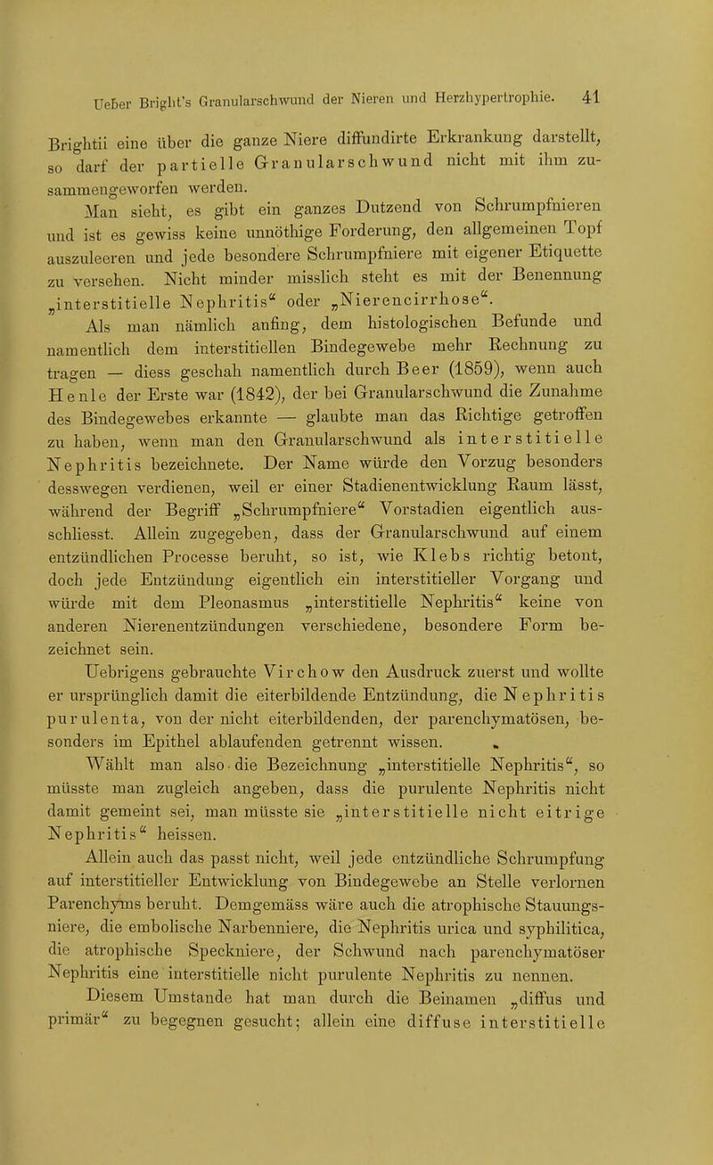 Brightii eine über die ganze Niere diflPundirte Erkrankung darstellt, so darf der partielle aranularschwund nicht mit ihm zu- sammengeworfen werden. Man sieht, es gibt ein ganzes Dutzend von Schrumpfnieren und ist es gewiss keine unnötliige Forderung, den allgemeinen Topf auszuleeren und jede besondere Schrumpfniere mit eigener Etiquette zu versehen. Nicht minder misslich steht es mit der Benennung „interstitielle Nephritis oder „Nierencirrhose. Als man nämlich anfing, dem histologischen Befunde und namenthch dem interstitiellen Bindegewebe mehr Rechnung zu tragen — diess geschah namenthch durch Beer (1859), wenn auch He nie der Erste war (1842), der bei Granularschwund die Zunahme des Bindegewebes erkannte — glaubte man das Richtige getroffen zu haben, wenn man den Granularschwund als interstitielle Nephritis bezeichnete. Der Name würde den Vorzug besonders desswegen verdienen, weil er einer Stadienentwicldung Raum lässt, während der Begriff „Schrumpfniere Vorstadien eigentlich aus- schliesst. Allein zugegeben, dass der Granularschwund auf einem entzündUchen Processe beruht, so ist, wie Klebs richtig betont, doch jede Entzündung eigentlich ein interstitieller Vorgang und würde mit dem Pleonasmus „interstitielle Nephritis keine von anderen Nierenentzündungen verschiedene, besondere Form be- zeichnet sein. Uebrigens gebrauchte Virchow den Ausdruck zuerst und wollte er ursprünglich damit die eiterbildende Entzündung, die Nephritis purulenta, von der nicht eiterbildenden, der parenchymatösen, be- sonders im Epithel ablaufenden getrennt wissen. » Wählt man also die Bezeichnung „interstitielle Nephritis, so müsste man zugleich angeben, dass die purulente Nephritis nicht damit gemeint sei, man müsste sie „interstitielle nicht eitrige Nephritis heissen. Allein auch das passt nicht, weil jede entzündliche Schrumpfung auf interstitieller Entwicklung von Bindegewebe an Stelle verlornen Parenchyins beruht. Demgemäss wäre auch die atrophische Stauungs- niere, die embolische Narbenniere, die Nephritis urica und syphilitica, die atrophische Speckniere, der Schwund nach parenchymatöser Nephritis eine interstitielle nicht purulente Nephritis zu nennen. Diesem Umstände hat man durch die Beinamen „diffus und primär zu begegnen gesucht; allein eine diffuse interstitielle
