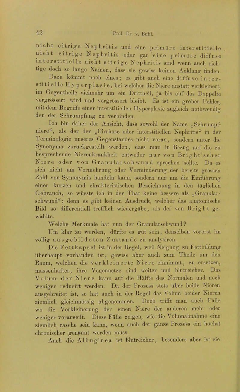 nicht eitrige Nephritis und eine primäre interstitielle nicht eitrige Nephritis oder gar eine primäre diffuse interstitielle nicht eitrige Nephritis sind wenn auch rich- tige doch so lange Namen, dass sie gewiss keinen Anklang finden. Dazu kömmt noch eines; es gibt auch eine diffuse inter- stitielle Hyperplasie, bei welcher die Niere anstatt verkleinert, im Gegentheile vielmehr um ein Drittheil, ja bis auf das Doppölte vergrössert wird und vergrössert bleibt. Es ist ein grober Fehler, mit dem Begriffe einer interstitiellen Hyperplasie zugleich nothwendig den der Schrumpfung zu verbinden. Ich bin daher der Ansicht, dass sowohl der Name „Schrumpf- niereals der der „Cirrhose oder interstitiellen Nephritis in der Terminologie unseres Gegenstandes nicht voran, sondern unter die Synonyma zurückgestellt werden, dass man in Bezug auf die zu besprechende Nierenkrankheit entweder nur von B r i g h t' s c h e r Niere oder von Gr anulars c hwu n d sprechen sollte. Da es sich nicht um Vermehrung oder Verminderung der bereits grossen Zahl von Synonymis handeln kann, sondern nur um die Einführung einer kurzen und chrakteristischen Bezeichnung in den täglichen Gebrauch, so wüsste ich in der That keine bessere als „Granular- schwund ; denn es gibt keinen Ausdruck, welcher das anatomische Bild so differentiell trefflich wiedergäbe, als der von Bright ge- wählte. Welche Merkmale hat nun der Granularschwund ? Um klar zu werden, dürfte es gut sein, denselben vorerst im völlig ausgebildeten Zustande zu analysiren. Die Fettkapsel ist in der Regel, weil Neigung zu Fettbildung überhaupt vorhanden ist, gewiss aber auch zum Theile um den Raum, welchen die verkleinerte Niere einnimmt, zu ersetzen, massenhafter, ihre Venennetze sind weiter und blutreicher. Das Volum der Niere kann auf die Hälfte des Normalen und noch weniger reducirt werden. Da der Prozess stets über beide Nieren ausgebreitet ist, so hat auch in der Regel das Volum beider Nieren ziemlich gleichmässig abgenommen. Doch trifft man auch Fälle wo die Verkleinerung der einen Niere der anderen mehr oder weniger vorauseilt. Diese Fälle zeigen, wie die Volumabnahme eine ziemlich rasche sein kann, wenn auch der ganze Prozess ein höchst chronischer genannt werden muss. Auch die Albuginea ist blutreicher, besonders aber ist sie